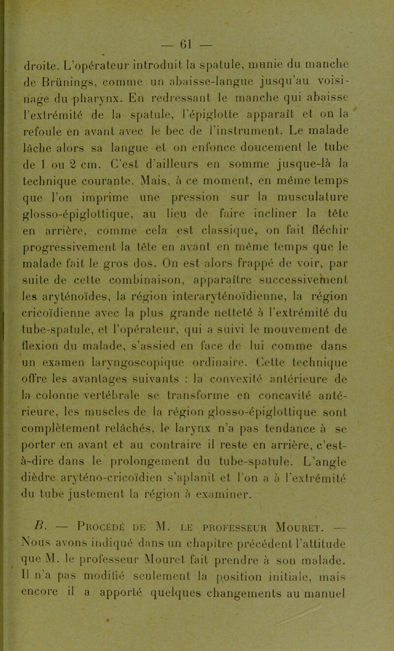 — 61 — droite. L’opérateur introduit la spatule, munie du manche de Brünings, comme un abaisse-langue jusqu’au voisi- nage du pharynx. En redressant le manche qui abaisse l’extrémité de la spatule, l'épiglotte apparaît et on la refoule en avant avec le bec de l’instrument. Le malade lâche alors sa langue et on enfonce doucement le tube de 1 ou 2 cm. C’est d’ailleurs en somme jusque-là la technique courante. Mais, à ce moment, en même temps que l’on imprime une pression sur la musculature glosso-épiglottique, au lieu de faire incliner la tête en arrière, comme cela est classique, on fait fléchir progressivement la tête en avant en même temps que le malade fait le gros dos. On est alors frappé de voir, par suite de cette combinaison, apparaître successivement les aryténoïdes, la région interaryténoïdienne, la région cricoïdienne avec la plus grande netteté à l’extrémité du tube-spatule, et l’opérateur, qui a suivi le mouvement de flexion du malade, s’assied en face de lui comme dans un examen laryngoscopique ordinaire. Cette technique offre les avantages suivants : la convexité antérieure de la colonne vertébrale se transforme en concavité anté- rieure, les muscles de la région glosso-épiglottique sont complètement relâchés, le larynx n’a pas tendance à se porter en avant et au contraire il reste en arrière, c’est- à-dire dans le prolongement du tube-spatule. L’angle dièdre aryténo-cricoïdien s’aplanit et l’on a à l’extrémité du tube justement la région à examiner. B. — Procédé de M. le professeur Mouret. — Nous avons indiqué dans un chapitre précédent l'attitude que M. le professeur Mouret fait prendre à son malade. U n a pas modilié seulement la position initiale, mais encore il a apporté quelques changements au manuel