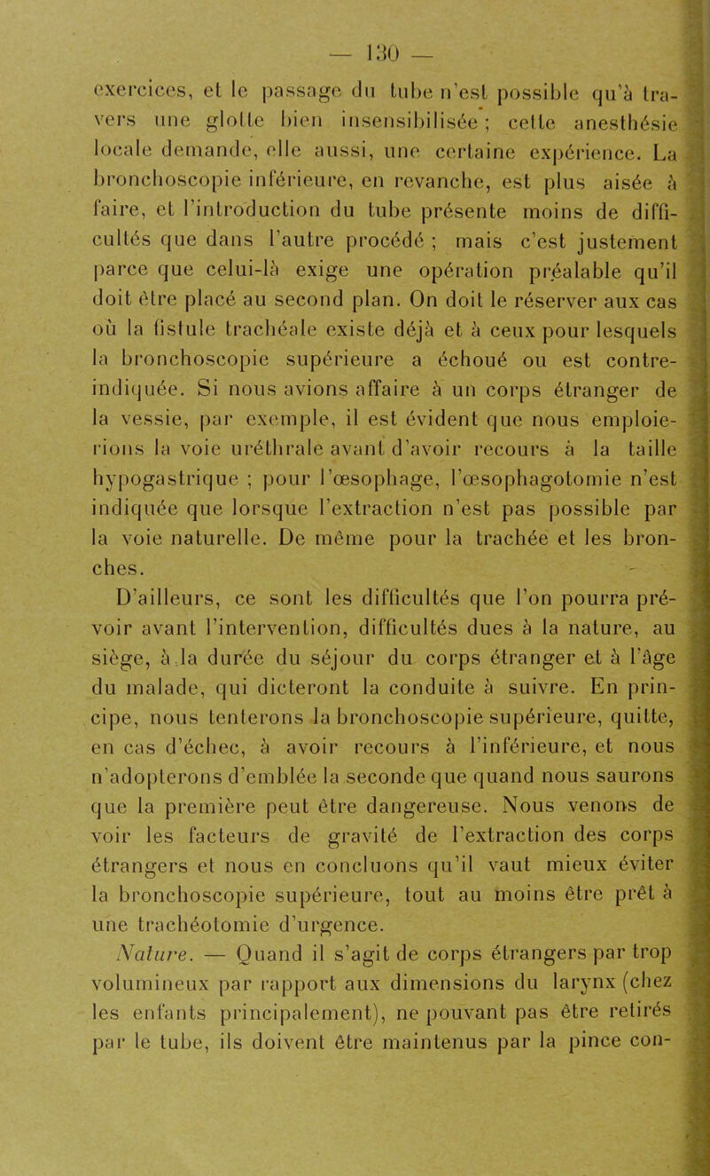 exercices, et le passage, du tube n’est possible qu’à tra- vers une glotte bien insensibilisée*; celte anesthésie locale demande, elle aussi, une certaine expérience. La bronchoscopie inférieure, en revanche, est plus aisée à faire, et l’introduction du tube présente moins de diffi- cultés que dans l’autre procédé ; mais c’est justement parce que celui-là exige une opération préalable qu’il doit être placé au second plan. On doit le réserver aux cas où la fistule trachéale existe déjà et à ceux pour lesquels la bronchoscopie supérieure a échoué ou est contre- indiquée. Si nous avions affaire à un corps étranger de la vessie, par exemple, il est évident que nous emploie- rions la voie uréthrale avant d’avoir recours à la taille hypogastrique ; pour l’œsophage, l’œsophagotomie n’est indiquée que lorsque l’extraction n’est pas possible par la voie naturelle. De môme pour la trachée et les bron- ches. D'ailleurs, ce sont les difficultés que l’on pourra pré- voir avant l’intervention, difficultés dues à la nature, au siège, à la durée du séjour du corps étranger et à l'âge du malade, qui dicteront la conduite à suivre. En prin- cipe, nous tenterons la bronchoscopie supérieure, quitte, en cas d’échec, à avoir recours à l’inférieure, et nous n’adopterons d’emblée la seconde que quand nous saurons que la première peut être dangereuse. Nous venons de voir les facteurs de gravité de l’extraction des corps étrangers et nous en concluons qu’il vaut mieux éviter la bronchoscopie supérieure, tout au moins être prêt à une trachéotomie d’urgence. Nature. — Quand il s’agit de corps étrangers par trop volumineux par rapport aux dimensions du larynx (chez les enfants principalement), ne pouvant pas être retirés par le tube, ils doivent être maintenus par la pince con-