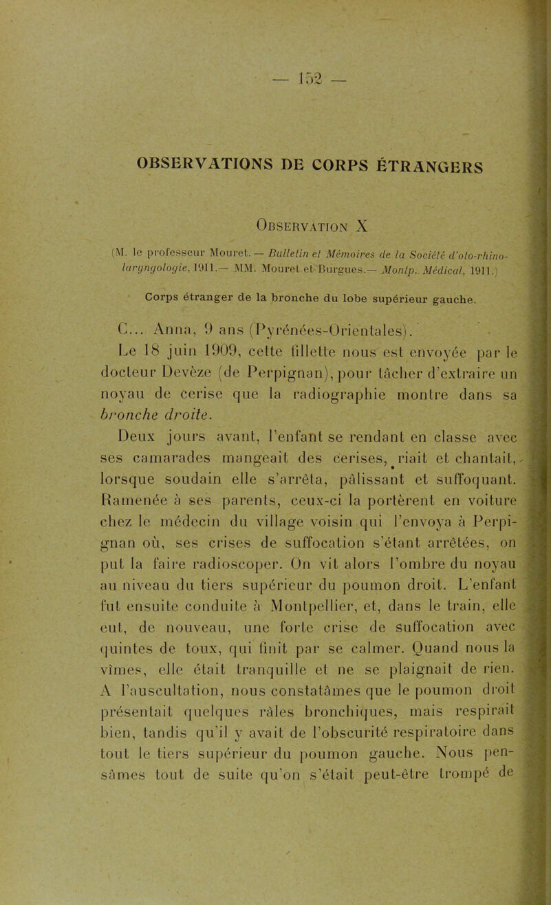 .) O OBSERVATIONS DE CORPS ÉTRANGERS Observation X (\I. le professeur Mouret. — Bulletin et Mémoires de la Société d’olo-rhino- lanjngologie, 1911.— MM. Mouret et Burgues.— Monlp. Médical, 1911.) Corps étranger de la bronche du lobe supérieur gauche. 0... Anna, 9 ans (Pyrénées-Orientales). Le 18 juin 1909, celte lillette nous est envoyée par le docteur Devèze (de Perpignan), pour tâcher d’extraire un noyau de cerise que la radiographie montre dans sa bronche droite. Deux jours avant, l’enfant se rendant en classe avec ses camarades mangeait des cerises, riait et chantait, lorsque soudain elle s’arrêta, pâlissant et suffoquant. Ramenée à ses parents, ceux-ci la portèrent en voiture chez le médecin du village voisin qui l’envoya à Perpi- gnan où, ses crises de suffocation s’étant, arrêtées, on put la faire radioscoper. On vit alors l’ombre du noyau au niveau du tiers supérieur du poumon droit. L’enfant fut ensuite conduite à Montpellier, et, dans le train, elle eut, de nouveau, une forte crise de suffocation avec quintes de toux, qui finit par se calmer. Quand nous la vîmes, elle était tranquille et ne se plaignait de rien. A l’auscultation, nous constatâmes que le poumon droit présentait quelques râles bronchiques, mais respirait bien, tandis qu’il y avait de l’obscurité respiratoire dans tout le tiers supérieur du poumon gauche. Nous pen- sâmes tout de suite qu’on s’était peut-être trompé de