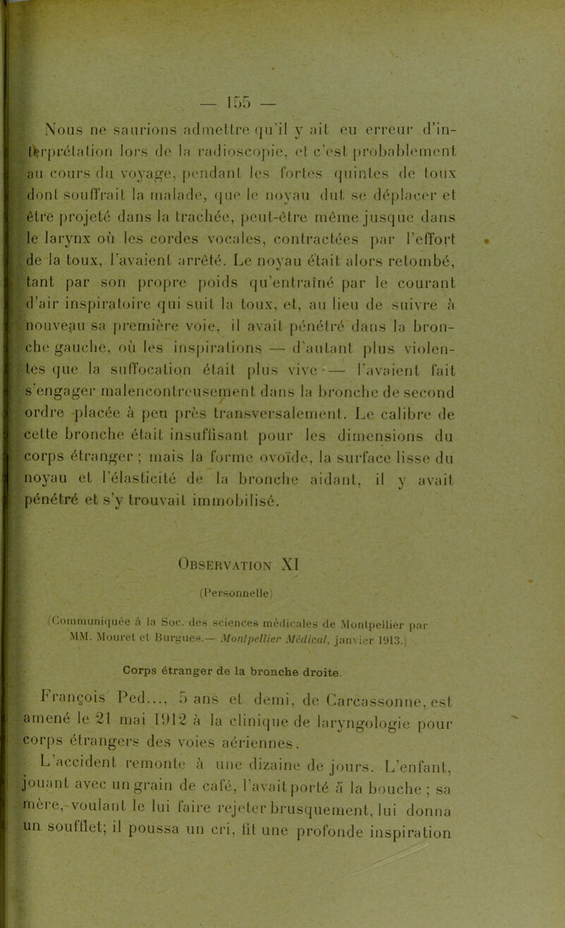 Nous no saurions admettre qu'il y ait eu erreur d’in- terprétation lors do la radioscopie, et c’est probablement ; au cours du voyage, pendant les fortes quintes de toux dont souffrait la malade, que le noyau dut se déplacer et être projeté dans la trachée, peut-être même jusque dans le larynx où les cordes vocales, contractées par l’effort de la toux, l’avaient arrêté. Le noyau était alors retombé, tant par son propre poids qu’entraîné par le courant d’air inspiratoire qui suit la toux, et, au lieu de suivre à nouveau sa première voie, il avait pénétré dans la bron- che gauche, où les inspirations — d’autant plus violen- tes que la suffocation était plus vive — l’avaient fait s’engager malencontreusement dans la bronche de second ordre placée à peu près transversalement. Le calibre de celte bronche était insuffisant pour les dimensions du r corps étranger ; mais la forme ovoïde, la surface lisse du noyau et l’élasticité de la bronche aidant, il y avait pénétré et s’y trouvait immobilisé. Observation XI (Personnelle) (Communiquée à lu Soc. des sciences médicales de Montpellier par MM. Mouret cl Burgues.— Montpellier Médical, janvier 1913.) Corps étranger de la bronche droite. François Ped..., •> ans et demi, de Carcassonne, est «amené le 21 mai ldi 2 a la clinique de laryngologie pour corps étrangers des voies aériennes. L accident remonte à une dizaine de jours. L’enfant, jouant avec un grain de café, l’avait porté a la bouche ; sa Mjnèi e,-voulant le lui taire rejeter brusquement, lui donna Iun souttlet; il poussa un cri, lit une profonde inspiration