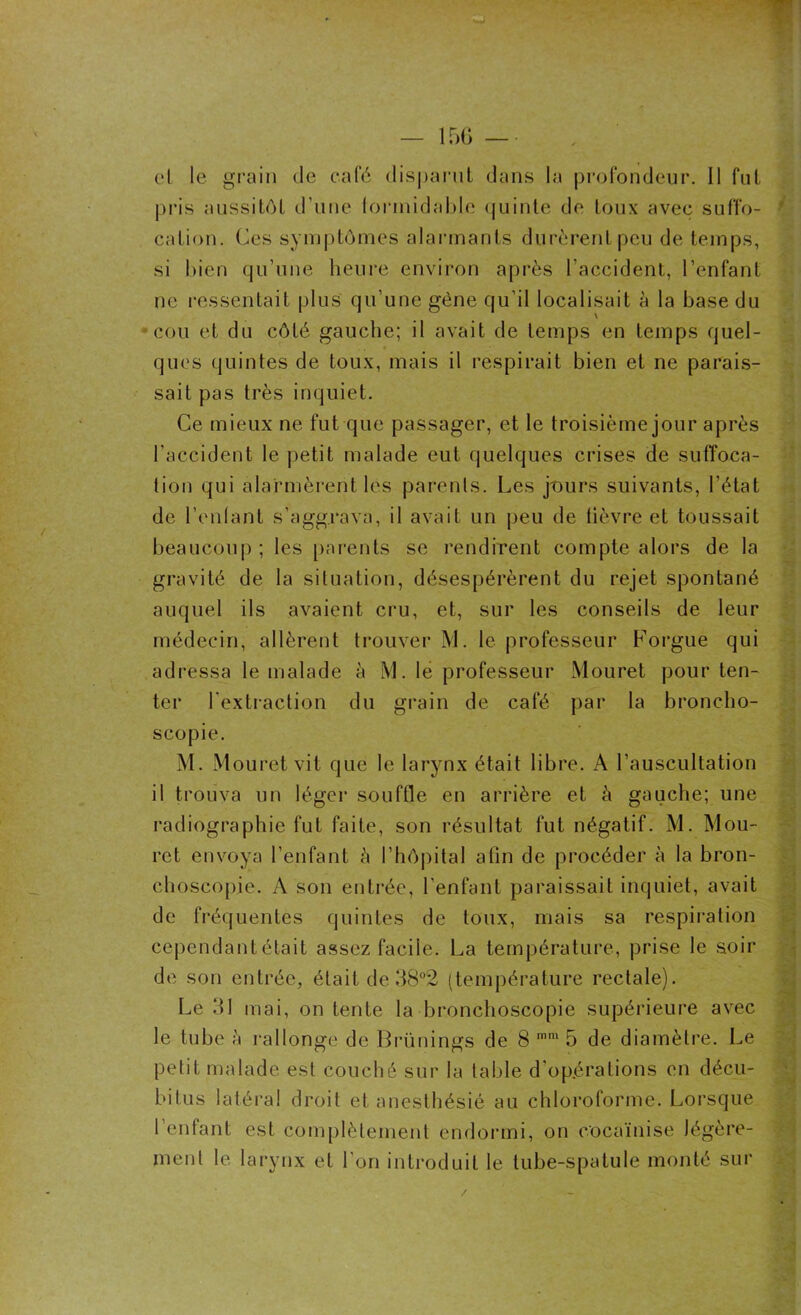 et le grain de café disparut dans la profondeur. 11 fut pris aussitôt d’une formidable quinte de toux avec suffo- cation. Ces symptômes alarmants durèrent peu de temps, si bien qu’une heure environ après l’accident, l’enfant ne ressentait plus qu’une gène qu’il localisait à la base du cou et du côté gauche; il avait de temps en temps quel- ques quintes de toux, mais il respirait bien et ne parais- sait pas très inquiet. Ce mieux ne fut que passager, et le troisième jour après l'accident le petit malade eut quelques crises de suffoca- tion qui alarmèrent les parents. Les jtmrs suivants, l’état de l’enfant s’aggrava, il avait un peu de lièvre et toussait beaucoup ; les parents se rendirent compte alors de la gravité de la situation, désespérèrent du rejet spontané auquel ils avaient cru, et, sur les conseils de leur médecin, allèrent trouver M. le professeur Forgue qui adressa le malade à M. le professeur Mouret pour ten- ter l’extraction du grain de café par la broncho- scopie. M. Mouret vit que le larynx était libre. A l’auscultation il trouva un léger souffle en arrière et à gauche; une radiographie fut faite, son résultat fut négatif. M. Mou- rct envoya l’enfant à l’hôpital afin de procéder à la bron- choscopie. A son entrée, l’enfant paraissait inquiet, avait de fréquentes quintes de toux, mais sa respiration cependant était assez facile. La température, prise le soir de son entrée, était de 38°2 (température rectale). Le 31 mai, on tente la bronchoscopie supérieure avec le tube à rallonge de Brünings de 8 mm 5 de diamètre. Le petit malade est couché sur la table d’opérations en décu- bitus latéral droit et anesthésié au chloroforme. Lorsque l’enfant est complètement endormi, on cocaïnise légère- ment le. larynx et l’on introduit le tube-spatule monté sur