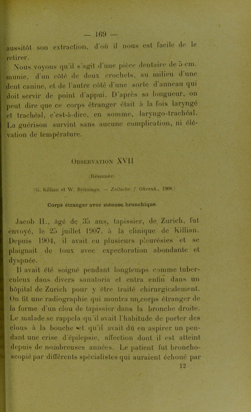 aussitôt son extraction, d'où il nous est facile de le retirer. Nous voyons qu'il s’agit d’une pièce dentaire de 5 cm. munie, d’un côté de deux crochets, au milieu d'une dent canine, et de l'autre côté d'une sorte d’anneau qui doit servir de point d’appui. D’après sa longueur, on peut dire que ce corps étranger était à la fois laryngé et trachéal, c’est-à-dire, en somme, laryngo-trachéal. La guérison survint sans aucune complication, ni élé- vation de température. Observation XVII (Résumée) (G. Ivillian el W. Brünings. — Zeilschr. f. Ohrenh., 1908. Corps étranger avec sténose bronchique. Jacob IL, Agé de 35 ans, tapissier, de Zurich, lut envoyé, le 25 juillet 1907, à la clinique de killian. Depuis 1904, il avait eu plusieurs pleurésies et se plaignait de toux avec expectoration abondante et dyspnée. 11 avait été soigné pendant longtemps comme tuber- culeux dans divers sanatoria et entra enfin dans un hôpital de Zurich pour y être traité chirurgicalement. On lit une radiographie qui montra un^corps étranger de la forme d’un clou de tapissier dans la bronche droite. Le malade se rappela qu'il avait l’habitude de porter des clous à la bouche «et qu’il avait du en aspirer un pen- dant une crise d’épilepsie, affection dont il est atteint depuis de nombreuses années. Le patient fut broncho- scopiépar différents spécialistes qui auraient échoué par 12