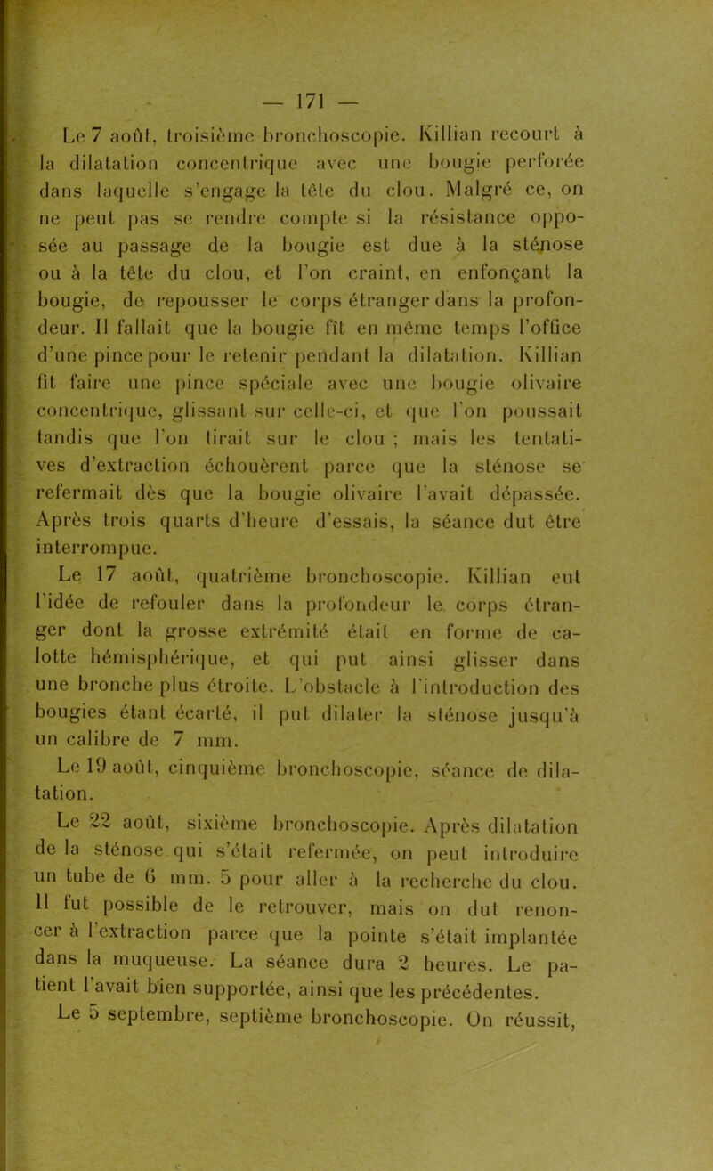 Le 7 août, troisième bronchoscopie. Killian recourt à la dilatation concentrique avec une bougie perforée dans laquelle s’engage la tête du clou. Malgré ce, on ne peut pas se rendre compte si la résistance oppo- sée au passage de la bougie est due à la sténose ou à la tête du clou, et l’on craint, en enfonçant la bougie, do repousser le corps étranger dans la profon- deur. Il fallait que la bougie fît en même temps l’oftice d’une pince pour le retenir pendant la dilatation. Killian fit faire une pince spéciale avec une bougie olivaire concentrique, glissant sur celle-ci, et que l'on poussait tandis que Ton tirait sur le clou ; mais les tentati- ves d’extraction échouèrent parce que la sténose se refermait dès que la bougie olivaire l’avait dépassée. Après trois quarts d'heure d’essais, la séance dut être interrompue. Le 17 août, quatrième bronchoscopie. Killian eut l’idée de refouler dans la profondeur le. corps étran- ger dont la grosse extrémité était en forme de ca- lotte hémisphérique, et qui put ainsi glisser dans une bronche plus étroite. L’obstacle à l'introduction des bougies étant écarté, il put dilater la sténose jusqu’à un calibre de 7 mm. Le 19 août, cinquième bronchoscopie, séance de dila- tation. Le 22 août, sixième bronchoscopie. Après dilatation de la sténose qui s était refermée, on peut introduire un tube de G mm. 5 pour aller à la recherche du clou. 11 lut possible de le retrouver, mais on dut renon- cer à 1 extraction parce que la pointe s'était implantée dans la muqueuse. La séance dura 2 heures. Le pa- tient 1 avait bien supportée, ainsi que les précédentes. Le 5 septembre, septième bronchoscopie. On réussit,