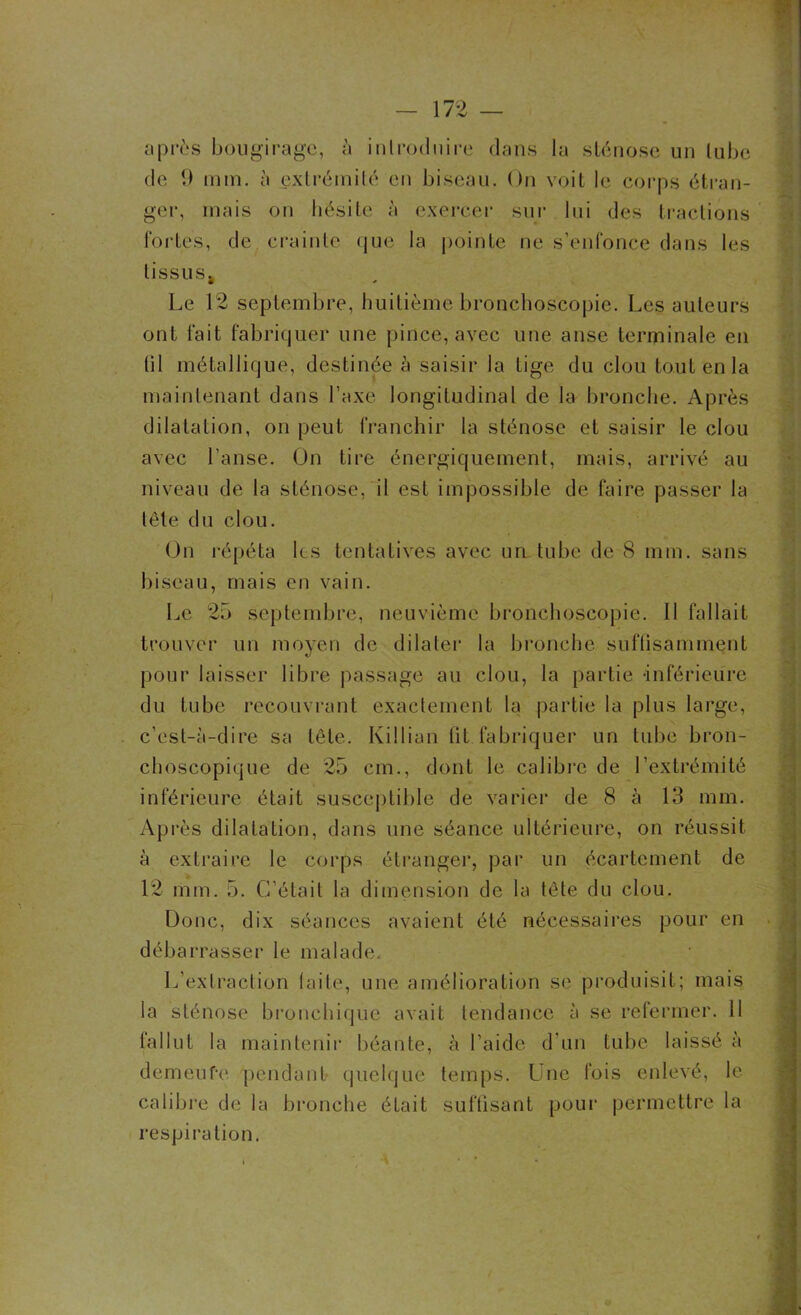 après bougirage, à introduire dans la sténose un tube de 9 min. à extrémité en biseau. On voit le corps étran- ger, mais on hésite à exercer sur lui des tractions fortes, de crainte que la pointe ne s’enfonce dans les tissus. Le 12 septembre, huitième bronchoscopie. Les auteurs ont fait fabriquer une pince, avec une anse terminale en (il métallique, destinée à saisir la tige du clou tout en la maintenant dans l’axe longitudinal de la bronche. Après dilatation, on peut franchir la sténose et saisir le clou avec l’anse. On tire énergiquement, mais, arrivé au niveau de la sténose, il est impossible de faire passer la tête du clou. On répéta les tentatives avec un tube de 8 mm. sans biseau, mais en vain. Le 25 septembre, neuvième bronchoscopie. Il fallait trouver un moyen de dilater la bronche suffisamment pour laisser libre passage au clou, la partie -inférieure du tube recouvrant exactement la partie la plus large, c’est-à-dire sa tête. Killian lit fabriquer un tube bron- choscopique de 25 cm., dont le calibre de l’extrémité inférieure était susceptible de varier de 8 à 13 mm. Après dilatation, dans une séance ultérieure, on réussit à extraire le corps étranger, par un écartement de 12 mm. 5. C’était la dimension de la tête du clou. Donc, dix séances avaient été nécessaires pour en débarrasser le malade. L’extraction laite, une amélioration se produisit; mais la sténose bronchique avait tendance à se refermer. Il fallut la maintenir béante, à l’aide d’un tube laissé à demeufe pendant quelque temps. Une fois enlevé, le calibre de la bronche éLait suffisant pour permettre la respiration. t