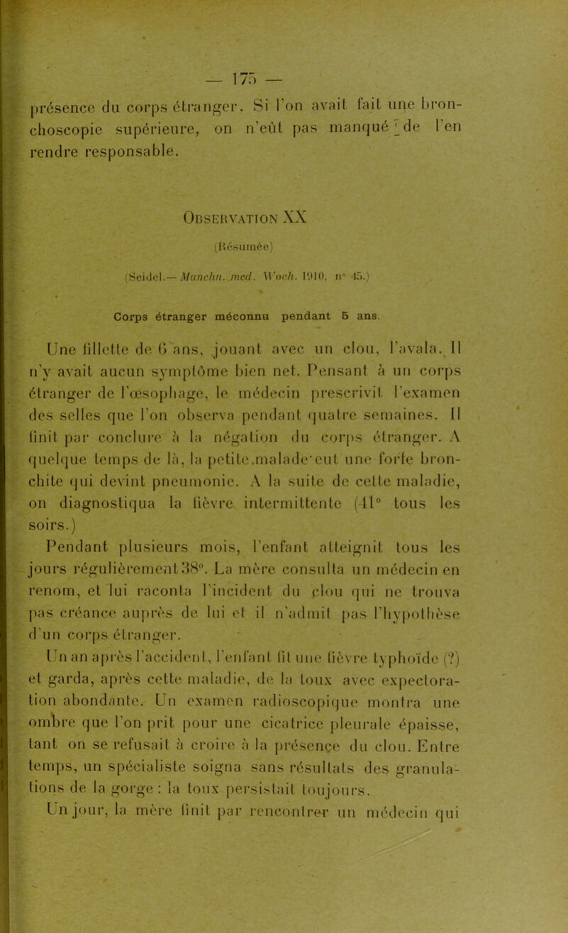 présence du corps étranger. Si I on avait tait une bron- choscopie supérieure, on n’eut pas manqué ^de 1 en rendre responsable. Observation XX (Résumée) (Seidel.— Munchn. med. Woch. 1910, n° 15.) Corps étranger méconnu pendant 5 ans. Une fillette de G ans, jouant avec un clou, l'avala. Il n’y avait aucun symptôme bien net. Pensant à un corps étranger de l'œsophage, le médecin prescrivit l’examen des selles que l'on observa pendant quatre semaines. Il Unit par conclure à la négation du corps étranger. A quelque temps de là, la petite.malade eut une forte bron- chite qui devint pneumonie. A la suite de celle maladie, on diagnostiqua la lièvre intermittente (11° tous les soirs.) Pendant plusieurs mois, l’enfant atteignit tous les jours régulièrement38°. La mère consulta un médecin en renom, et lui raconta l'incident du clou qui ne trouva pas créance auprès de lui et il n'admit pas l'hypothèse d’un corps étranger. Un an après l’accident, l'enfant lit une lièvre typhoïde (?) et garda, après cette maladie, de la toux avec expectora- tion abondante. Un examen radioscopique montra une ombre que l’on prit pour une cicatrice pleurale épaisse, tant on se refusait à croire à la présence du clou. Entre temps, un spécialiste soigna sans résultats des granula- tions de la gorge : la toux persistait toujours. Un jour, la mère linit par rencontrer un médecin qui