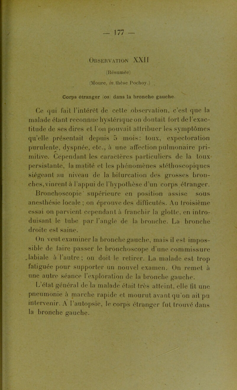 Observation XXII (Résumée) (Moure, in thèse Pochoy.) Corps étranger (os dans la bronche gauche. Ce (jui fait l'intérêt de celte observation, c’esl que la malade étant reconnue hystérique on doutait fort de l’exac- titude de ses dires et l’on pouvait attribuer les symptômes qu’elle présentait depuis ô mois: toux, expectoration purulente, dyspnée., etc., à une affection pulmonaire pri- mitive. Cependant les caractères particuliers de la toux persistante, la matité et les phénomènes stéthoscopiques siégeant au niveau de la bifurcation des grosses bron- ches, vinrent à l’appui de l'hypothèse d’un corps étranger. Bronchoscopie ' supérieure en position assise sous anesthésie locale; on éprouve des difticutés. Au troisième essai on parvient cependant à franchir la glotte, en intro- duisant le tube par l’angle de la bronche. La bronche droite est saine. Un veut examiner la bronche gauche, mais il est impos- sible de faire passer le bronchoscope d'une commissure .labiale à 1 autre ; on doit le retirer. La malade est trop fatiguée pour supporter un nouvel examen. On remet à une autre séance l’exploration de la bronche gauche. L état général de la malade était très atteint, elle lit une pneumonie a marche rapide et mourut avant qu’on ait pu intervenir. A l’autopsie, le corps étranger fut trouvé dans la bronche gauche.