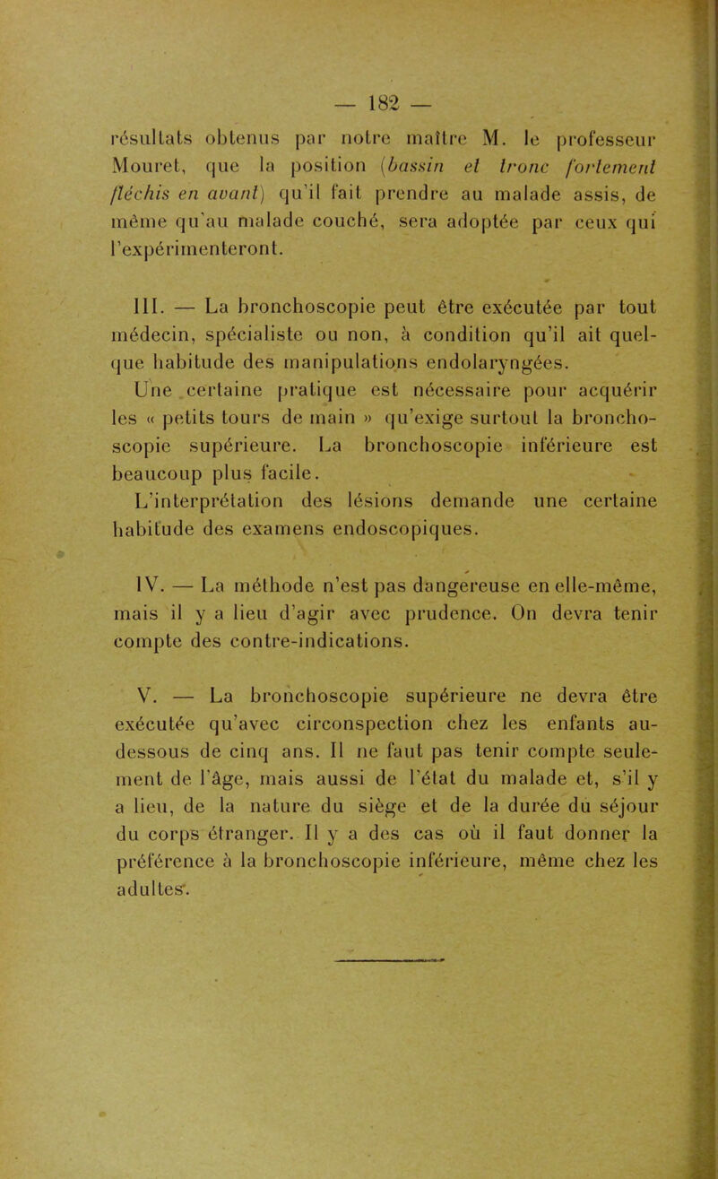 résultats obtenus par notre maître M. le professeur Mouret, que la position (bassin et tronc fortement fléchis en avant) qu’il fait prendre au malade assis, de même qu’au malade couché, sera adoptée par ceux qui l’expérimenteront. III. — La bronchoscopie peut être exécutée par tout médecin, spécialiste ou non, à condition qu’il ait quel- que habitude des manipulations endolaryngées. Une certaine pratique est nécessaire pour acquérir les « petits tours de main » qu’exige surtout la broncho- scopie supérieure. La bronchoscopie inférieure est beaucoup plus facile. L’interprétation des lésions demande une certaine habitude des examens endoscopiques. IV. — La méthode n’est pas dangereuse en elle-même, mais il y a lieu d’agir avec prudence. On devra tenir compte des contre-indications. V. — La bronchoscopie supérieure ne devra être exécutée qu’avec circonspection chez les enfants au- dessous de cinq ans. Il ne faut pas tenir compte seule- ment de l'âge, mais aussi de l’état du malade et, s’il y a lieu, de la nature du siège et de la durée du séjour du corps étranger. Il y a des cas où il faut donner la préférence à la bronchoscopie inférieure, même chez les adultes'.