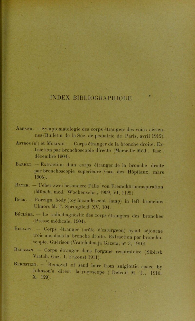 INDEX BIBLIOGRAPHIQUE Abrand. — Symptomatologie des corps étrangers des voies aérien- nes (Bulletin de la Soc. de pédiatrie de Paris, avril 1912). Astros (n’j et Molinié. — Corps étranger de la bronche droite. Ex- traction par bronchoscopie directe (Marseille Méd., (asc., décembre 1904). Barrét. Extraction d’un corps étranger de la bronche droite par bronchoscopie supérieure (Gaz. des Hôpitaux, mars 1905). Baxer. Ueber zwei besondere Eiillc von Fremdkôrperaspiration (Münch. med. Wochenschr., 1909, VI, 1125). Beck. — Foreign body (toy incandescent lamp) in left bronchus Ulmors M.T. Springfield XV, 104. Béclère. Le radiodiagnostic des corps étrangers des bronches (Presse médicale, 1904). Beliaev. Corps étranger (arête d’esturgeon) ayant séjourné li ois ans dans la bronche droite. Extraction par broncho- scopie. Guérison (Vratchebnaja G a zêta, n° 3, 1910). Bergman. — Corps étranger dans l’organe respiratoire (Sibirsk Vralch. Gaz. 1. Frkoust 1911). Bernstein. - Removal of sand burr (rom sulglottic space by Johnson’s direct laryngoscope ( Detroit M. J., 1910 X, 129)