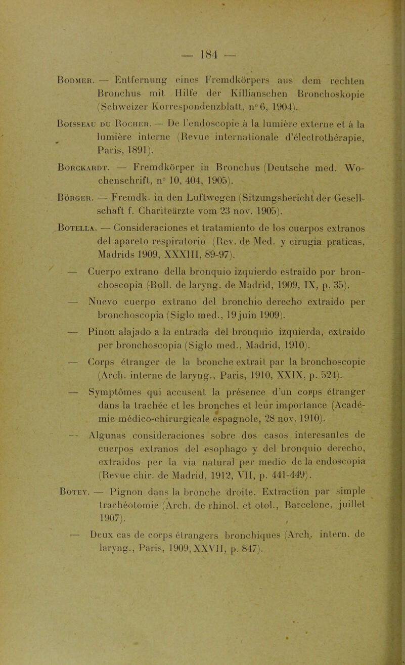 Bodmer. — Entfemung ci nés Fremdkôrpers ans dem rechten Bronchus mit Ililfe der Killiaiïschen Bronchoskopie (Schweizer Korrespondenzblatt, n°6, 1904). Boisseau du Rocher. — De l’endoscopie .à la lumière externe et à la lumière interne (Revue internationale d’éleclrothérapie, Paris, 1891). Borckardt. — Fremdkôrper in Bronchus (Deutsche med. Wo- chenschrift, n° 10, 404, 1905). Bôrger. — Fremdk. in den Luftwegen (Sitzungsbericht der Gesell- schaft f. Chariteàrzte vom 23 nov. 1905). Botella. — Consideraciones et tratamiento de los cuerpos extranos del apareto respiratorio (Rev. de Med. y cirugia praticas, Madrids 1909, XXXIII, 89-97). — Guerpo extrano délia bronquio izquierdo estraido por bron- choscopia (Boll. de laryng. de Madrid, 1909, IX, p. 35). — Nuevo cuerpo extrano del bronchio derecho extraido per bronchoscopia (Siglo med., 19 juin 1909). — Pinon alajado a la cntrada del bronquio izquierda, extraido per bronchoscopia (Siglo med., Madrid, 1910). — Corps étranger de la bronche extrait par la bronchoscopie (Arch. interne de laryng., Paris, 1910, XXIX, p. 524). — Symptômes qui accusent la présence d'un corps étranger dans la trachée et les bronches et leur importance (Acadé- mie médico-chirurgicale espagnole, 28 nov. 1910). -- Algunas consideraciones sobre dos casos inleresantes de cuerpos extranos del -esophago y del bronquio derecho, extraidos per la via natural per medio de la endoscopia (Revue ehir. de Madrid, 1912, VII, p. 441-449). Botey. — Pignon dans la bronche droite. Extraction par simple trachéotomie (Arch. de rhinol. et otol., Barcelone, juillet 1907). — Deux cas de corps étrangers bronchiques (Arch. inlern. de laryng., Paris, 1909,XXVII, p. 847).