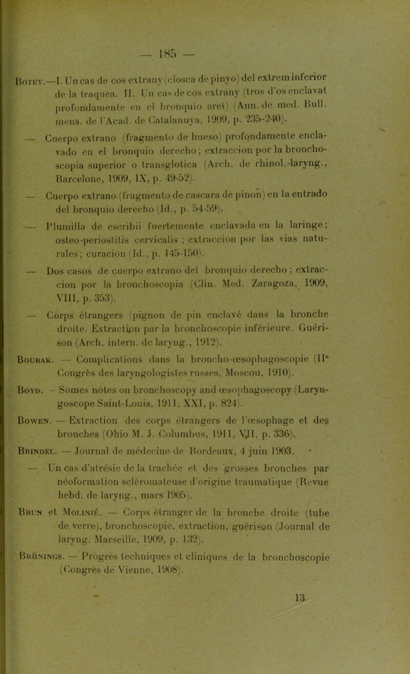 Botey.—I. Un cas de cos exlrany (closca de pinyo) del extrem inlei ioi de la Iraquèa. II. Un cas décos exlrany (tros d oscncla\at profon'damenle en el bronquio nret) (Ann.de med. Bull, mens, de l’Acad. de Gatalanuya, 1909, p. 235-240). — Cuerpo ex Ira no (fragmente de liueso) profondamcnle encla- vado en el bronquio derecho ; extraccion por la broncho- scopia superior o transglotica (Arch. de rhinol.-laryng., Barcelone, 1909, IX, p. 49-52). — Cuerpo extrano (fragmento de cascara de pinon) en la entrado del bronquio derecho (Id., p. 54-59). — Plumilla de escribii fuerlemente enclavada en la laringe; osteo-periostitis cervicalis ; extraccion por las vias natu- rales; curacion (Id., p. 145-150). — Dos casos de cuerpo extrano del bronquio derecho ; extrac- cion por la bronchoscopia (Clin. Med. Zaragoza, 1909, VIII, p. 353). — Corps étrangers (pignon de pin enclavé dans la bronche droite. Extraction par la bronchoscopie inférieure. Guéri- son (Arch. inlern. de laryng., 1912). Bourak. — Complications dans la broncho-œsopbagoscopie (IIe Congrès des laryngologistes russes, Moscou, 1910). Boyd. - Somes notes on bronchoscopy and œsophagoscopy (Laryn- goscope Saint-Louis, 1911, XXI, p. 824). Bowen. — Extraction des corps étrangers de l’oesophage et des bronches (Ohio M. J. Columbus, 1911, VJI, p. 336). Brindel. — Journal de médecine de Bordeaux, 4 juin 1903. — Un cas d’alrésie de la trachée et des grosses bronches par néoformation seléromateuse d’origine traumatique (Revue liebd. de laryng., mars 1905). Brun et Molinié. — Corps étranger de la bronche droite (tube de verre), bronchoscopie, extraction, guérison (Journal de laryng. Marseille, 1909, p. 132). Brünings. — Progrès techniques et cliniques de la bronchoscopie (Congrès de Vienne, 1908). 13