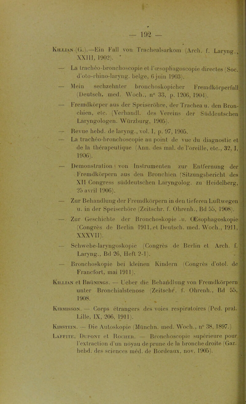 — 102 — Killian (G.).— Ein Fall von Trachealsarkoin (Arch. f. Laryngé XXI II, 1902). ' — La Lrachéo-bronchoscopie cl l’œsopHagoscopie directes (Soc. ,1 d’oto-rhino-laryng. belge, 6juin 1903). — Mein sechzehnter bronchoskopicher Fremdkôrpérfall (L)eutsch. med. Woch., n° 33, p. 1206, 1904). — Fremdkôrper aus der Speiserôhre, der Trachea u. den Bron- chien, etc. (Verhandl. des Vereins der Stiddcutschen Laryngologen. Würzburg, 1905). - — ltevue hebd. de laryng., vol. I, p. 97, 1905. — La traçhéo-bronchoscopie an point de vue du diagnostic et de la thérapeutique (Ann. des mal. de l’oreille, etc., 32, I, . 1906). — Démonstration « von Instrumenta» zur Entfernung der Fremdkorpern aus den Bronchien (Sitzungsbericht des XIÏ Congress süddeutschen Laryngolog. zu Heidelberg, ; 25 avril 1906). — Zur Behandlung der Fremdkorpern in den tieferen Luftwegen \ u. in der Speiserhore (Zeitschr. f. Ohrenh., Bd 55, 1908). — Zur Geschichte der Bronchoskopie -u. OEsophagoskopie (Congrès de Berlin 1911, et Deulsch. med. Woch., 1911,1 XXXVII). — Schwebe-laryngoskopie (Congrès de Berlin et Arch. f. Laryng., Bd 26, Heft 2-1). — Bronchoskopie bei kleinen Kindern (Congrès d’otol. de ’i Francfort, mai 1911). Killian et Brünings. — Ueber die Behandlung von Fremdkorpern unter Bronchialstenose (Zeitschr. f. Ohrenh., Bd 55, 1908. • % Kirmisson. — Corps étrangers des voies respiratoires (Pcd. prat. ; Lille, IX, 206, 1911). Kirstein. — Die Autoskopie (Münchn. med. Woch., n° 38, 1897.) Laffite, Dlpont et Rocher. — Bronchoscopie supérieure pour j- l’extraction d’un noyau de prune de la bronche droite (Gaz. ^ hebd. des sciences méd. de Bordeaux, nov. 1905).