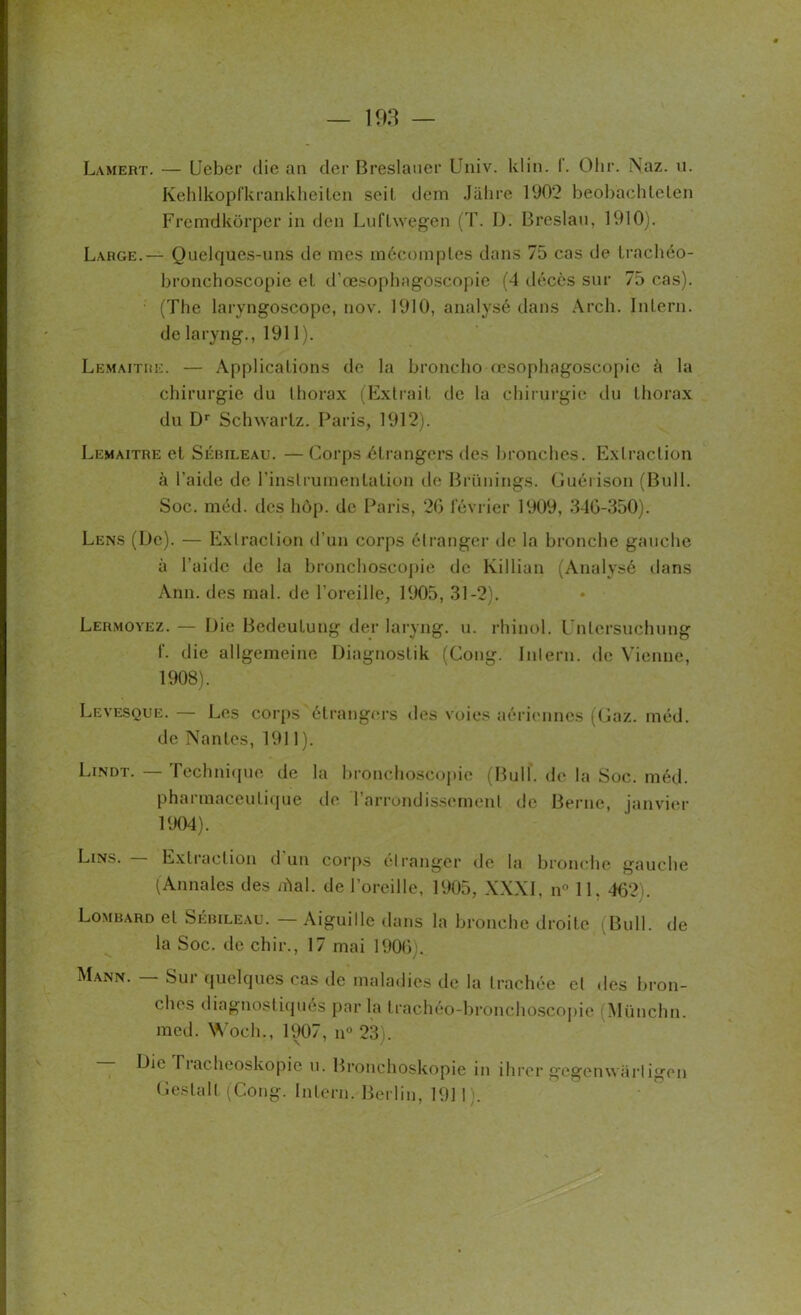 Lamert. — Ueber die an der Breslauer Univ. kl in. f. Olir. Naz. u. Kehlkopfkrankheiten seit dem Jâhre 1902 beobacliteten Frcmdkorper in den Luflwegen (T. I). Breslau, 1910). Large.— Quelques-uns de mes mécomptes dans 75 cas de trachéo- bronchoscopie et. d’œsophagoscopie (4 décès sur 75 cas). (The laryngoscope, nov. 1910, analysé dans Arch. Intern. de laryng., 1911). Lemaître. — Applications de la broncho œsophagoscopie à la chirurgie du thorax (Extrait, de la chirurgie du thorax du Dr Schwartz. Paris, 1912). Lemaître et Sébileau. — Corps étrangers des bronches. Extraction à l’aide de l'instrumentation de Brünings. Guérison (Bull. Soc. méd. des hôp. de Paris, 2G février 1909, 346-350). Lens (De). — Extraction d’un corps étranger de la bronche gauche à l’aide de la bronchoscopie de Killian (Analysé dans Ann. des mal. de l’oreille, 1905, 31-2). Lermoyez. — Lie Bedeutung der laryng. u. rhinol. Untersuchung f. die allgemeine Diagnostik (Gong. Intern. <le Vienne, 1908). Levesque. — Les corps étrangers dos voies aériennes (Gaz. méd. de Nantes, 1911). Lindt. — Technique de la bronchoscopie (Bull, de la Soc. méd. pharmaceutique de l’arrondissement de Berne, janvier 1904). Lins. Extraction d un corps étranger de la bronche gauche (Annales des /fiai, de l’oreille, 1905, XXXI, n° 11. 462). Lombard et Sébileau. — Aiguille dans la bronche droite (Bull, de la Soc. de chir., 17 mai 1906). Mann. Sur quelques cas de maladies de la trachée et des bron- ches diagnostiqués par la trachéo-bronchoscopie Münchn. med. Woch., 1907, n° 23). Die Tiacheoskopio u. Bronchoskopie in ihrer gegenwarligen G es tait (Cong. Intern. Berlin, 191 I