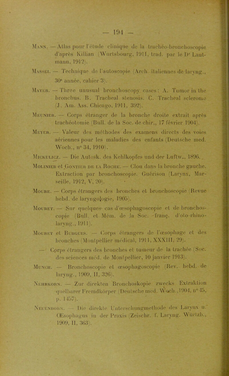 Mann.—Allas pour l'élude clinique de la Irachéo-bronchoscopie d’après Ivillian (Wurtsbourg, 1911, Irad. par le Dr Laut- mann, 1912). Massei.— Technique de l’auloscopie (Arch italiennes de'laryng., 30e année, cahier 3). Mayer. — Three unusual bronchoscopy cases : A. Tumor in lhe bronchus. B. Trachéal slenosis. C. Trachéal scleronic (J. Am. Ass. Chicago, 1911, 392). Meunier. — Corps étranger de la bronche droite extrait après trachéotomie (Bull, de la Soc. de chir,, 17 février 1904). Meyer. — Valeur des méthodes des examens directs des voies aériennes pour les maladies des enfants (Deutsche med. Woch., n° 34, 1910). Mickülicz. — Die Aulosk. des Kehlkopfes und der Luflw., 1896. . Molinier et Gontier de la Roche. — Clou dans la bronche gauche. Extraction par bronchoscopie. Guérison (Larynx, Mar- seille, 1912, V, 20). Moure. — Corps él rangers des bronches et bronchoscopie (Revue hebd. de laryngologie, 1905). Mouret. — Sur quelques- cas d’œsophagoscopie et de bronchos- copie (Bull, et Mém. de la Soc. franç. d’olo-rhino- laryng., 1911 ). Mouret et Burgues. — Corps étrangers de l’oesophage et des bronches (Monlpellier médical, 1911, XXXIII, 29). — Corps étrangers des bronches et tumeur de la trachée (Suc. des sciences med. de Monlpellier, 10 janvier 1913). Munch. — Bronchoscopie et œsophagoscopie (Rev. hebd. de laryng., 1909, II, 326). Xehrkorn. — Zur direklen Bronchoskopie zweeks Extraklion ([uelbarer Fremdkôrper (Deutsche med. Woch.,1904, n° 45, p. 1457). Xeuenrorn. — Die direkle Unterschungmclhode des Larynx u. OEsophagus in der Praxis (Zcischr. f. Laryng. WUrlzb., 1909, II, 363).