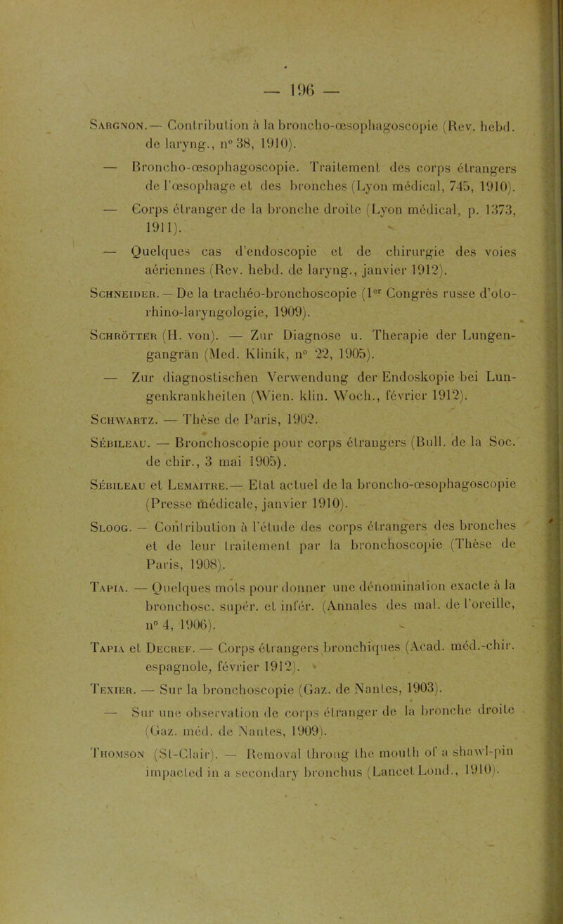 Sargnon.— ConLribulion à la broncho-œsophagoscopie (Rev. hebd. de laryng., n° 38, 1910). — Broncho-œsophagoscopie. Traitement des corps étrangers de l’œsophage et des bronches (Lyon médical, 745, 1910). — Corps étranger de la bronche droite (Lyon médical, p. 1373, 1911). — Quelques cas d’endoscopie et de chirurgie des voies aériennes (Rev. hebd. de laryng., janvier 1912). Schneider. — De la trachéo-bronchoscopie (1er Congrès russe d’oto- rhino-laryngologie, 1909). Schrotter (II. von). — Zur Diagnose u. Thérapie der Lungen- gangràn (Med. Klinik, n° 22, 1905). — Zur diagnostischen Vcrwendung der Endoskopie bei Lun- genkrankheiten (Wien. klin. Woch., février 1912). Schwartz. — Thèse de Paris, 1902. Sébileau. — Bronchoscopie pour corps étrangers (Bull, de la Soc. de chir., 3 mai 1905). Sébileau et Lemaître.— Etat actuel de la broncho-œsophagoscopie (Presse médicale, janvier 1910). Sloog. — Goiilribution à l’étude des corps étrangers des bronches et de leur traitement par la bronchoscopie (Thèse de Paris, 1908). Tafia. — Quelques mots pour donner une dénomination exacte a la bronchosc. supér. et infér. (Annales des mal. de l’oreille, n° 4, 1906). Tapia et Decref. — Corps étrangers bronchiques (Acad, méd.-chir. espagnole, février 1912). < Texier. — Sur la bronchoscopie (Gaz. de Nantes, 1903). — Sur une observation de corps étranger de la bronche droite - (Gaz. méd. de Nantes, 1909). Thomson (St-Clair). — Removal throng the inouï h ol a shawl-pin impacted in a secondary bronchus (Lancet Lond., 1910).