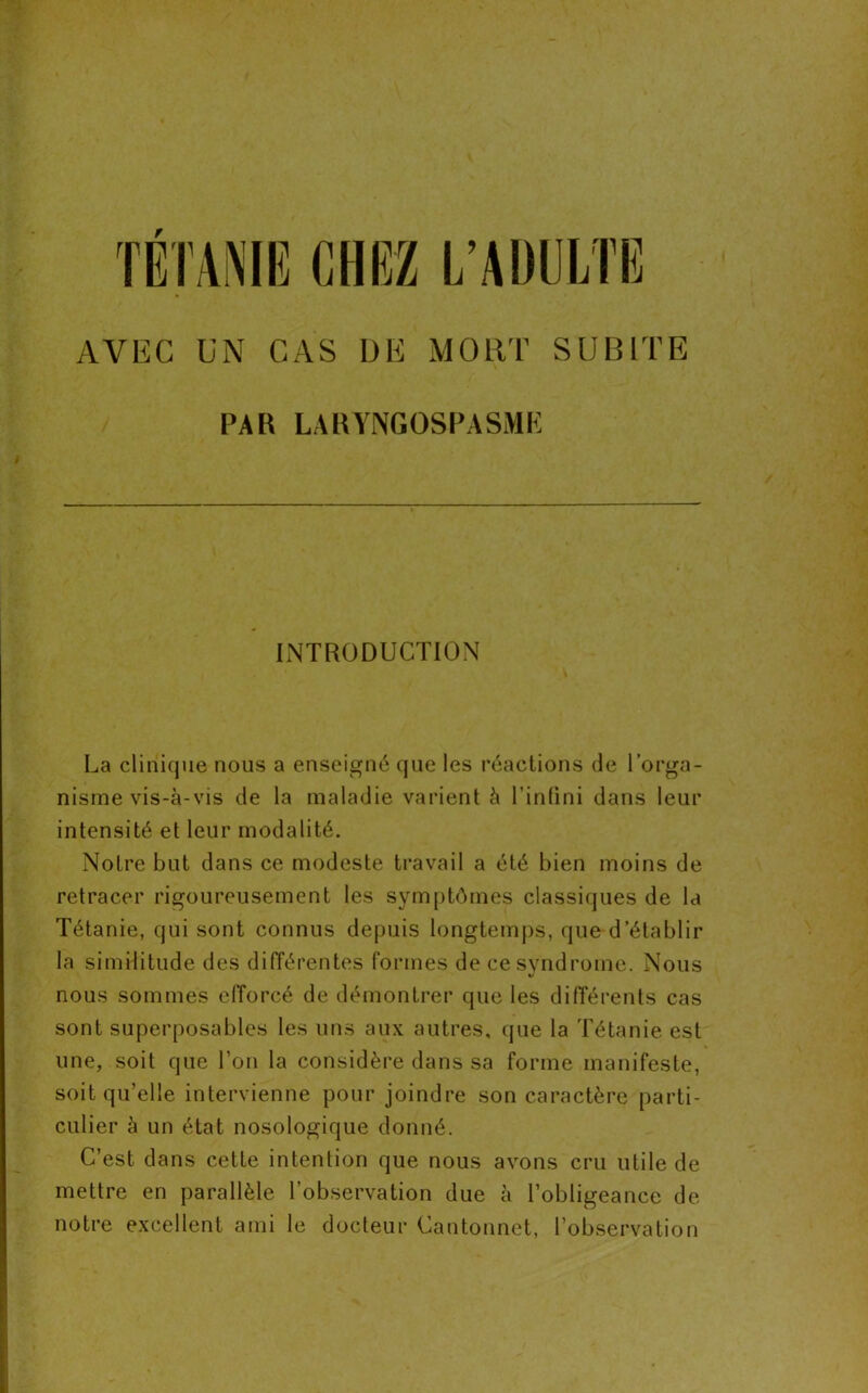 AVEC UN CAS DE MORT SUBITE PAR LA RYNGOSPASME INTRODUCTION La clinique nous a enseigné que les réactions de l’orga- nisme vis-à-vis de la maladie varient à l’infini dans leur intensité et leur modalité. Notre but dans ce modeste travail a été bien moins de retracer rigoureusement les symptômes classiques de la Tétanie, qui sont connus depuis longtemps, que d’établir la similitude des différentes formes de ce syndrome. Nous nous sommes efforcé de démontrer que les différents cas sont superposables les uns aux autres, que la Tétanie est une, soit que l’on la considère dans sa forme manifeste, soit qu’elle intervienne pour joindre son caractère parti- culier à un état nosologique donné. C’est dans cette intention que nous avons cru utile de mettre en parallèle l’observation due à l’obligeance de notre excellent ami le docteur Cantonnet, l’observation