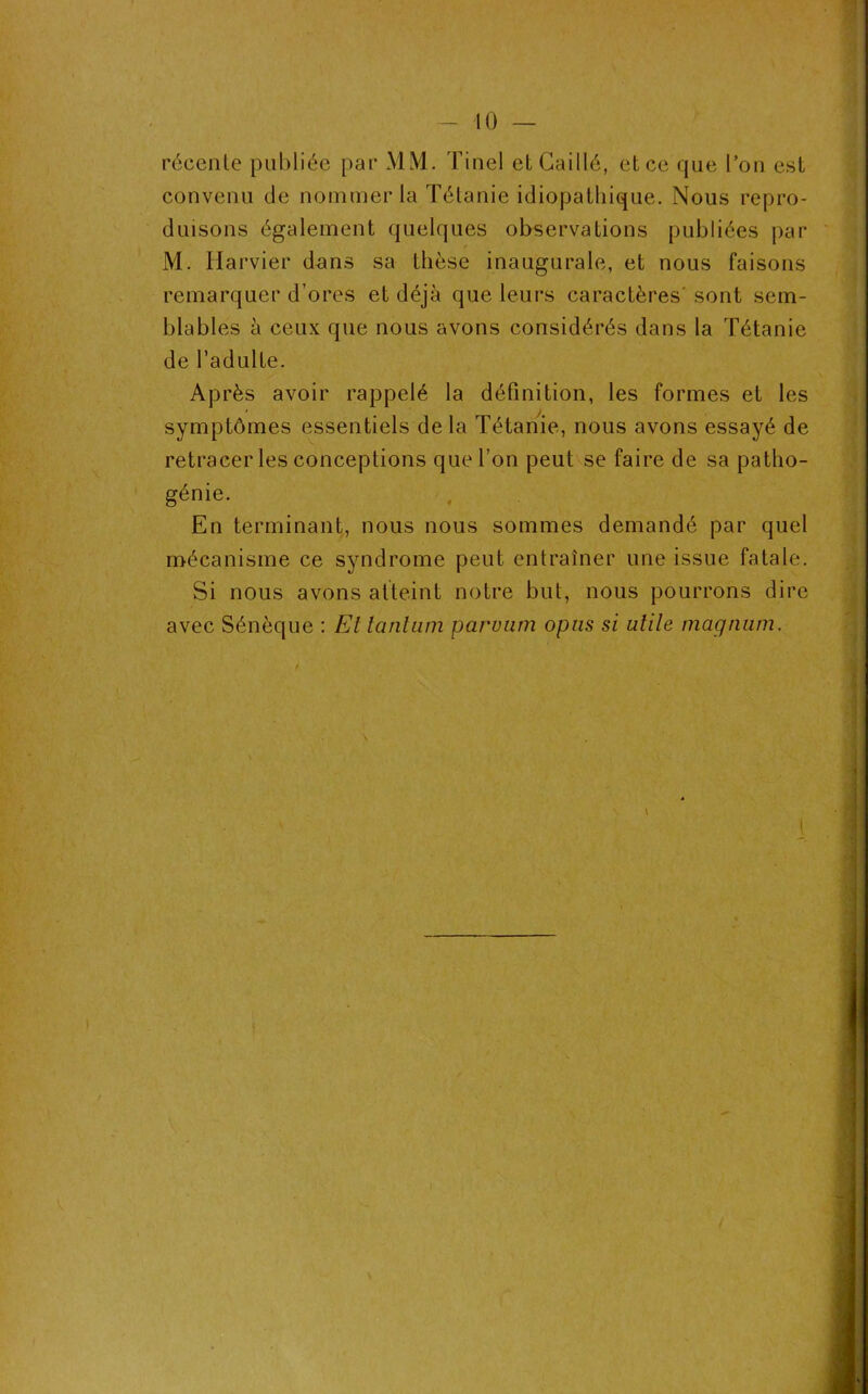 récente publiée par MM. Tinel et Caillé, et ce que l’on est convenu de nommer la Tétanie idiopathique. Nous repro- duisons également quelques observations publiées par M. Harvier dans sa thèse inaugurale, et nous faisons remarquer d’ores et déjà que leurs caractères' sont sem- blables à ceux que nous avons considérés dans la Tétanie de l’adulte. Après avoir rappelé la définition, les formes et les symptômes essentiels de la Tétanie, nous avons essayé de retracer les conceptions que l’on peut se faire de sa patho- génie. En terminant, nous nous sommes demandé par quel mécanisme ce syndrome peut entraîner une issue fatale. Si nous avons atteint notre but, nous pourrons dire avec Sénèque : El tantum paruum opus si utile magnum. \ t