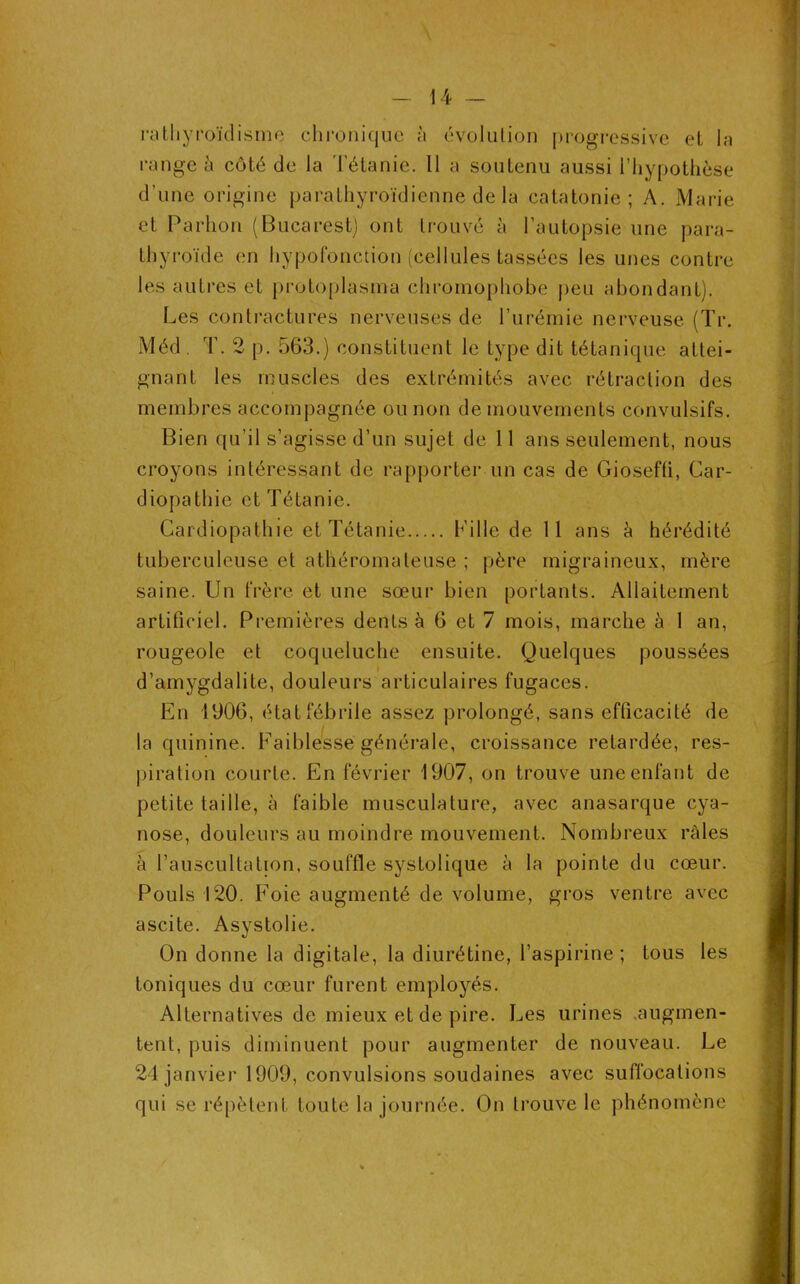 rathyroïdisme chronique à évolution progressive et la range à côté de la Tétanie. 11 a soutenu aussi l’hypothèse d’une origine parathyroïdienne de la catatonie; A. Marie et Parhon (Bucarest) ont trouvé à l’autopsie une para- thyroïde en hypofonction (cellules tassées les unes contre les autres et protoplasma chromophobe peu abondant). Les contractures nerveuses de l’urémie nerveuse (Tr. Méd . T. 2 p. 563.) constituent le type dit tétanique attei- gnant les muscles des extrémités avec rétraction des membres accompagnée ou non de mouvements convulsifs. Bien qu’il s’agisse d’un sujet de 11 ans seulement, nous croyons intéressant de rapporter un cas de Giosefti, Car- diopathie et Tétanie. Cardiopathie et Tétanie Lille de 11 ans è hérédité tuberculeuse et athéromateuse ; père migraineux, mère saine. Un frère et une sœur bien portants. Allaitement artificiel. Premières dents à 6 et 7 mois, marche à 1 an, rougeole et coqueluche ensuite. Quelques poussées d’amygdalite, douleurs articulaires fugaces. En 1906, état fébrile assez prolongé, sans efficacité de la quinine. Faiblesse générale, croissance retardée, res- piration courte. En février 1907, on trouve une enfant de petite taille, à faible musculature, avec anasarque cya- nose, douleurs au moindre mouvement. Nombreux râles à l’auscultation, souffle systolique à la pointe du cœur. Pouls 120. Foie augmenté de volume, gros ventre avec ascite. Asystolie. On donne la digitale, la diurétine, l’aspirine; tous les toniques du cœur furent employés. Alternatives de mieux et de pire. Les urines augmen- tent, puis diminuent pour augmenter de nouveau. Le 24 janvier 1909, convulsions soudaines avec suffocations qui se répètent toute la journée. On trouve le phénomène