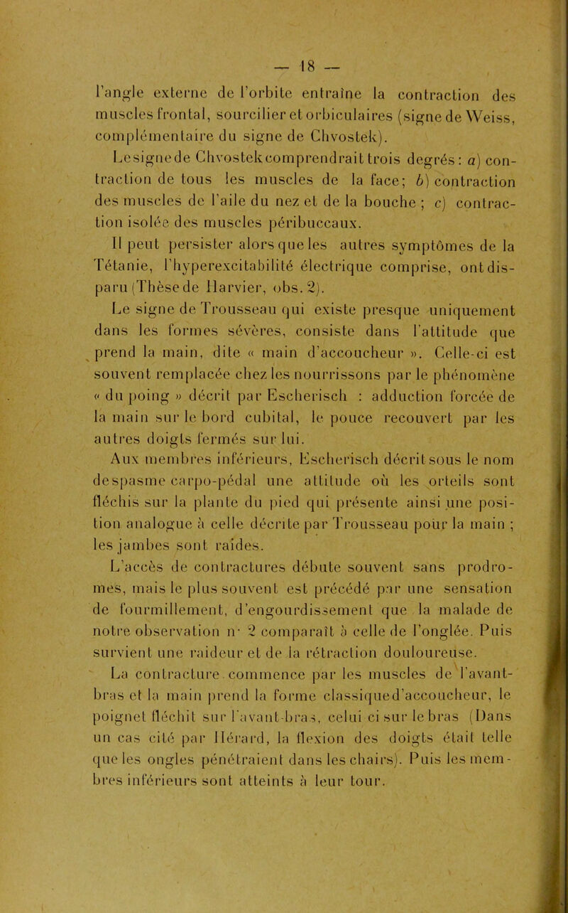 — -18 — l’angle externe de l’orbite entraîne la contraction des muscles frontal, sourcilier et orbiculaires (signe de Weiss, complémentaire du signe de Chvostek). Lesignede Chvostek comprendrait trois degrés: a) con- traction de tous les muscles de la face; b) contraction des muscles de l’aile du nez et de la bouche ; c) contrac- tion isolée des muscles péribuccaux. Il peut persister alors que les autres symptômes de la Tétanie, ('hyperexcitabilité électrique comprise, ont dis- paru (Thèse de tlarvier, obs.2). Le signe de Trousseau qui existe presque uniquement dans les formes sévères, consiste dans l’attitude que prend la main, dite « main d’accoucheur ». Celle-ci est souvent remplacée chez les nourrissons par le phénomène « du poing » décrit par Escherisch : adduction forcée de la main sur le bord cubital, le pouce recouvert par les autres doigts fermés sur lui. Aux membres inférieurs, Escherisch décrit sous le nom despasme carpo-pédal une attitude où les orteils sont fléchis sur la plante du pied qui présente ainsi une posi- tion analogue à celle décrite par Trousseau pour la main ; les jambes sont raides. L’accès de contractures débute souvent sans prodro- mes, mais le plus souvent est précédé par une sensation de fourmillement, d’engourdissement que la malade de notre observation ir 2 comparaît a celle de l’onglée. Puis survient une raideur et de la rétraction douloureuse. La contracture. commence par les muscles de l’avant- bras et la main prend la forme classiqued’accoucheur, le poignet fléchit sur l’avant-bras, celui-ci sur le bras (Dans un cas cité par llérard, la flexion des doigts était telle que les ongles pénétraient dans les chairs). Puis les mem- bres inférieurs sont atteints à leur tour.