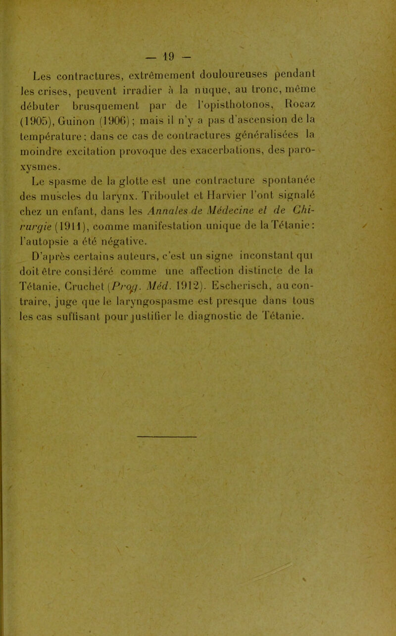 Les contractures, extrêmement douloureuses pendant les crises, peuvent irradier à la nuque, au tronc, même débuter brusquement par de l’opisthotonos, Rocaz (1905), Guinon (190G) ; mais il n’y a pas d ascension de la température; dans ce cas de contractures généralisées la moindre excitation provoque des exacerbations, des paro- xysmes. Le spasme de la glotte est une contracture spontanée des muscles du larynx. Triboulet et Harvier l’ont signalé chez un enfant, dans les Annales de Médecine el de Chi- rurgie (1911), comme manifestation unique de la Tétanie: l’autopsie a été négative. D’après certains auteurs, c’est un signe inconstant qui doit être considéré comme une affection distincte de la Tétanie, Gruchet [Pi'ojg. Méd. 1912). Escherisch, aucon- traire, juge que le laryngospasme est presque dans tous les cas suflisant pour justifier le diagnostic de Tétanie.