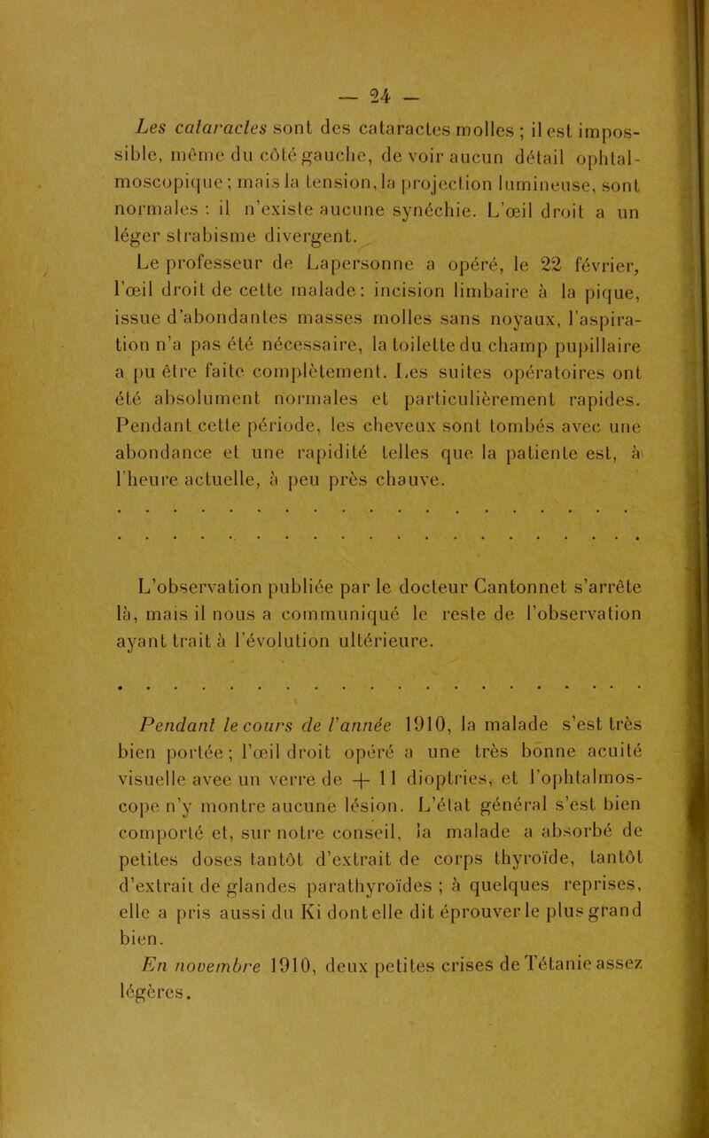 sible, même du côté gauche, de voir aucun détail ophtal- moscopique; mais la tension, la projection lumineuse, sont normales: il n’existe aucune synéchie. L’œil droit a un léger strabisme divergent. Le professeur de Lapersonne a opéré, le 22 février, l’œil droit de cette malade: incision limbaire à la pique, issue d’abondantes masses molles sans noyaux, l’aspira- tion n’a pas été nécessaire, la toilette du champ pupillaire a pu être faite complètement. Les suites opératoires ont été absolument normales et particulièrement rapides. Pendant cette période, les cheveux sont tombés avec une abondance et une rapidité telles que la patiente est, à l’heure actuelle, à peu près chauve. L’observation publiée par le docteur Cantonnet s’arrête là, mais il nous a communiqué le reste de l’observation ayant trait à l’évolution ultérieure. Pendant le cours de l'année 1910, la malade s’est très bien portée; l’œil droit opéré a une très bonne acuité visuelle avee un verre de —j- 11 dioptries, et l’ophtalmos- cope n’y montre aucune lésion. L’étal général s’est bien comporté et, sur notre conseil, la malade a absorbé de petites doses tantôt d’extrait de corps thyroïde, tantôt d’extrait de glandes parathyroïdes ; à quelques reprises, elle a pris aussi du Ki dont elle dit éprouver le plus grand bien. En novembre 1910, deux petites crises de Tétanie assez