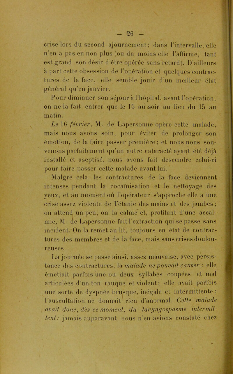 crise lors du second ajournement; dans l’intervalle, elle n’en a pas eu non plus (ou du moins elle l’affirme, tant est grand son désir d’être opérée sans retard). D’ailleurs à part celte obsession de l’opération et quelques contrac- tures de la face, elle semble jouir d’un meilleur état général qu’en janvier. Pour diminuer son séjour à l'hôpital, avant l’opération, on ne la fait entrer que le 15 au soir au lieu du 15 au matin. Le 10 février, M. de Lapersonne opère cette malade, mais nous avons soin, pour éviter de prolonger son émotion, de la faire passer première; et nous nous sou- venons parfaitement qu’un autre cataracté ayant été déjà installé et aseptisé, nous avons fait descendre celui-ci pour faire passer cette malade avant lui. Malgré cela les contractures de la face deviennent intenses pendant la cocaïnisation et le nettoyage des yeux, et au moment où l’opérateur s’approche elle a une crise assez violente de Tétanie des mains et des jambes ; on attend un peu, on la calme et, profitant d’une accal- mie, M. de Lapersonne fait l’extraction qui se passe sans incident. On la remet au lit, toujours en état de contrac- tures des membres et de la face, mais sans crises doulou- reuses. La journée se passe ainsi, assez mauvaise, avec persis- tance des contractures, la malade ne pouvait causer : elle émettait parfois une ou deux syllabes coupées et mal articulées d’un ton rauque et violent; elle avait parfois une sorte de dyspnée brusque, inégale et intermittente ; l’auscultation ne donnait rien d’anormal. Celle malade avait donc, dès ce moment, du laryngospasmô intermit- tent: jamais auparavant nous n’en avions constaté chez ♦