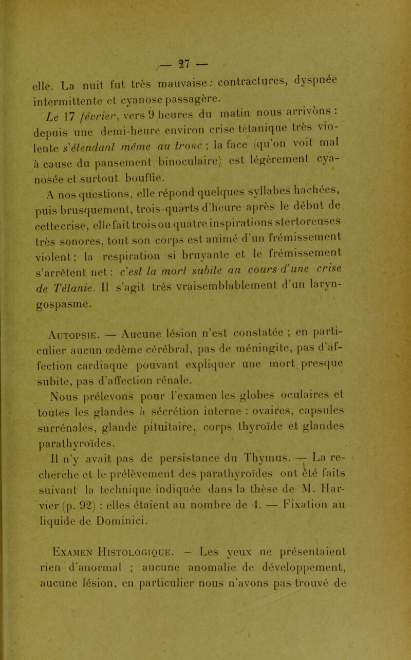 elle. La nuit fut très mauvaise: contractures, dyspnée intermittente et cyanose passagère. Le 17 février, vers 9 heures du matin nous arrivons : depuis une demi-heure environ crise tétanique très \io- lente s'étendant même au tronc ; la face (qu’on voit mal à cause du pansement binoculaire) est légèrement cya- nosée et surtout bouffie. A nos questions, elle répond quelques syllabes hachées, puis brusquement, trois-quarts d heure après le début de cettecrise, elle fa i t trois ou quatre inspirations stertoreuses très sonores, tout son corps est animé d’un frémissement violent; la respiration si bruyante et le frémissement s’arrêtent net: cesl la mort subite an cours d une crise de Tétanie. Il s’agit très vraisemblablement d’un laryn- gospasme. Autopsie. — Aucune lésion n’est constatée ; en parti- culier aucun œdème cérébral, pas de méningite, pas d af- fection cardiaque pouvant expliquer une mort presque subite, pas d’affection rénale. Nous prélevons pour l’examen les globes oculaires et toutes les glandes à sécrétion interne : ovaires, capsules surrénales, glande pituitaire, corps thyroïde et glandes parathyroïdes. Il n’y avait pas de persistance du Thymus. — La re- cherche et le prélèvement des parathyroïdes ont été faits suivant la technique indiquée dans la thèse de M. Ilar- vier (p. 92) : elles étaient au nombre de 4. — Fixation au liquide de Dominici. Examen Histologique. — Les yeux ne présentaient rien d’anormal ; aucune anomalie de développement, aucune lésion, en particulier nous n’avons pas trouvé de