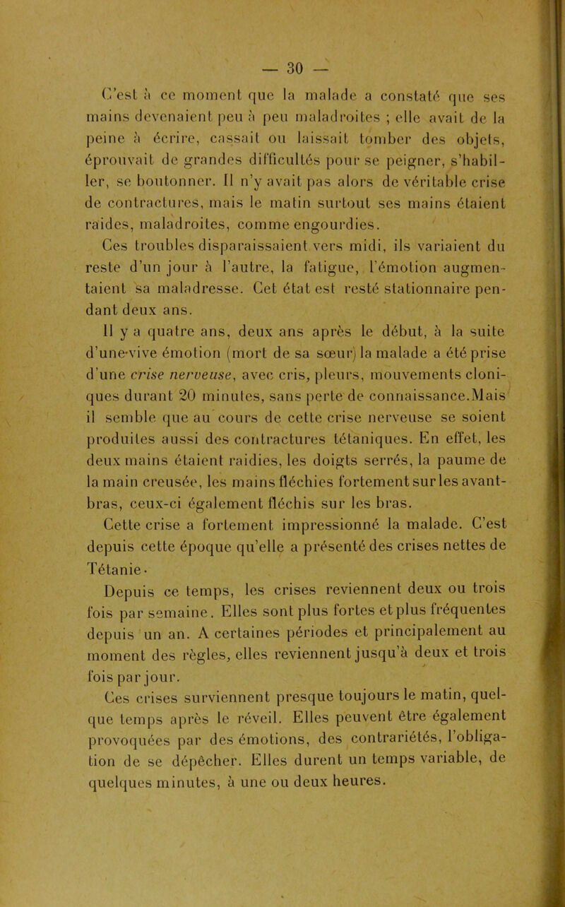 C’est à ce moment rjue la malade a constaté que ses mains devenaient peu à peu maladroites ; elle avait de la peine à écrire, cassait ou laissait tomber des objets, éprouvait de grandes difficultés pour se peigner, s’habil- ler, se boutonner. Il n’y avait pas alors de véritable crise de contractures, mais le matin surtout ses mains étaient raides, maladroites, comme engourdies. Ces troubles disparaissaient vers midi, ils variaient du reste d’un jour à l’autre, la fatigue, l'émotion augmen- taient sa maladresse. Cet état est resté stationnaire pen- dant deux ans. 11 y a quatre ans, deux ans après le début, à la suite d’une-vive émotion (mort de sa sœur) la malade a été prise d’une crise nerveuse, avec cris, pleurs, mouvements cloni- ques durant 20 minutes, sans perte de connaissance.Mais il semble que au cours de cette crise nerveuse se soient produites aussi des contractures tétaniques. En effet, les deux mains étaient raidies, les doigts serrés, la paume de la main creusée, les mains fléchies fortement sur les avant- bras, ceux-ci également fléchis sur les bras. Cette crise a fortement impressionné la malade. C’est depuis cette époque qu’elle a présenté des crises nettes de Tétanie • Depuis ce temps, les crises reviennent deux ou trois fois par semaine. Elles sont plus fortes et plus fréquentes depuis un an. A certaines périodes et principalement au moment des règles, elles reviennent jusqu à deux et trois fois par jour. Ces crises surviennent presque toujours le matin, quel- que temps après le réveil. Elles peuvent être également provoquées par des émotions, des contrariétés, 1 obliga- tion de se dépêcher. Elles durent un temps variable, de quelques minutes, à une ou deux heures.