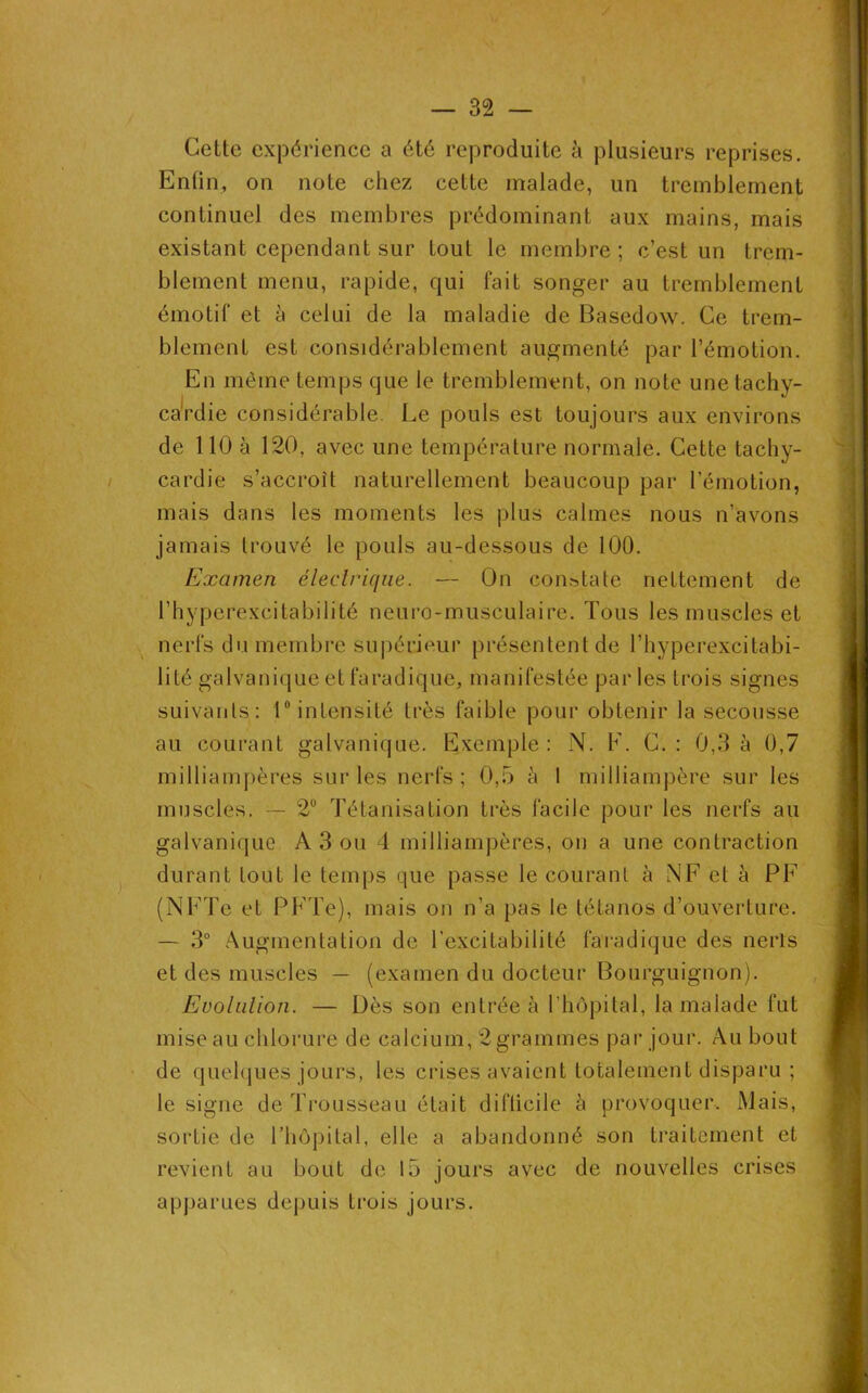 Cette expérience a été reproduite à plusieurs reprises. Enfin, on note chez cette malade, un tremblement continuel des membres prédominant aux mains, mais existant cependant sur tout le membre; c’est un trem- blement menu, rapide, qui fait songer au tremblement émotif et à celui de la maladie de Basedow. Ce trem- blement est considérablement augmenté par l’émotion. En même temps que le tremblement, on note une tachy- cardie considérable Le pouls est toujours aux environs de 110 à 120, avec une température normale. Cette tachy- cardie s’accroît naturellement beaucoup par l’émotion, mais dans les moments les plus calmes nous n’avons jamais trouvé le pouls au-dessous de 100. Examen électrique. — On constate nettement de l’hyperexcitabilité neuro-musculaire. Tous les muscles et nerfs du membre supérieur présentent de l’hyperexcitabi- lité galvanique et faradique, manifestée parles trois signes suivants: 1° intensité très faible pour obtenir la secousse au courant galvanique. Exemple: N. F. C. : 0,3 à 0,7 milliampères sur les nerfs ; 0,5 à I milliampère sur les muscles. — 2° Tétanisation très facile pour les nerfs au galvanique A 3 ou 4 milliampères, on a une contraction durant tout le temps que passe le courant à NE et à PF (NFTe et PFTe), mais on n’a pas le tétanos d’ouverture. — 3° Augmentation de l’excitabilité faradique des nerls et des muscles — (examen du docteur Bourguignon). Evolution. — Dès son entrée à l'hôpital, la malade fut mise au chlorure de calcium, 2 grammes par jour. Au bout de quelques jours, les crises avaient totalement disparu ; le signe de Trousseau était difficile à provoquer. Mais, sortie de l’hôpital, elle a abandonné son traitement et revient au bout de 15 jours avec de nouvelles crises apparues depuis trois jours.