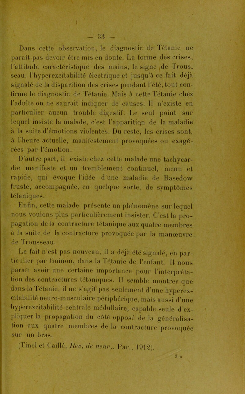 Dans cette observation, le diagnostic de Tétanie ne paraît pas devoir être mis en doute. La l'orme des crises, l’attitude caractéristique des mains, le signe de Trous- seau, Thyperexcilabilité électrique et jusqu’à ce fait déjà signalé de la disparition des crises pendant l’été, tout con- firme le diagnostic de Tétanie. Mais à cette Tétanie chez l’adulte on ne saurait indiquer de causes. Il n’existe en particulier aucun trouble digestif. Le seul point sur lequel insiste la malade, c’est l’apparition de la maladie à la suite d’émotions violentes. Du reste, les crises sont, à l’heure actuelle, manifestement provoquées ou exagé- rées par l’émotion. D’autre part, il existe chez cette malade une tachycar- die manifeste et un tremblement continuel, menu et rapide, qui évoque l’idée d’une maladie de Basedow fruste, accompagnée, en quelque sorte, de symptômes tétaniques. Enfin, cette malade présente un phénomène sur lequel nous voulons plus particulièrement insister. C’est la pro- pagation delà contracture tétanique aux quatre membres à la suite de la contracture provoquée par la manœuvre de Trousseau. Le fait n’est pas nouveau, il a déjà été signalé, en par- ticulier par Guinon, dans la Tétanie de l’enfant. II nous paraît avoir une certaine importance pour l’interpréta- tion des contractures tétaniques. Il semble montrer que dans la Tétanie, il ne s’agit pas seulement d’une hyperex- citabilité neuro-musculaire périphérique, mais aussi d’une hyperexcitabilité centrale médullaire, capable seule d’ex- pliquer la propagation du côté opposé de la généralisa- tion aux quatre membres de la contracture provoquée sur un bras. (Tinel et Caillé, Rev, de rieur.. Par., 1912). 3 R