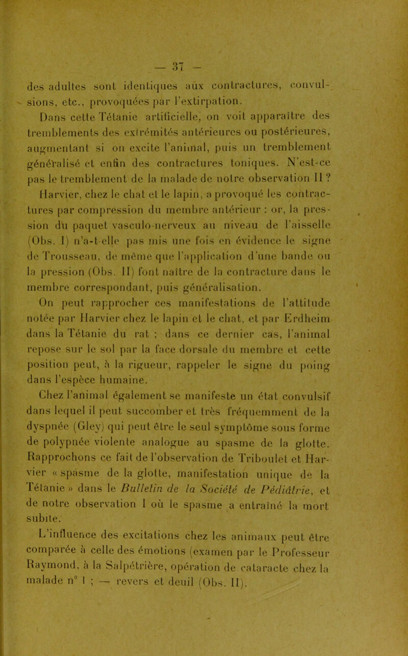 des adultes sont identiques aux contractures, convul- sions, etc., provoquées par l’extirpation. Dans dette Tétanie artilicielle, on voit apparaître des tremblements des extrémités antérieures ou postérieures, augmentant si on excite l’animal, puis un tremblement généralisé et enfin des contractures toniques. N’est-ce pas le tremblement de la malade de notre observation II ? Harvier, chez le chat et le lapin, a provoqué les contrac- tures par compression du membre antérieur : or, la pres- sion du paquet vasculo nerveux au niveau de l’aisselle (Obs. I) n’a-t-elle pas mis une fois en évidence le signe de Trousseau, de même que l’application d’une bande ou la pression (Obs. II) font naître de la contracture dans le membre correspondant, puis généralisation. On peut rapprocher ces manifestations de l'attitude notée par Harvier chez le lapin et le chat, et par Erdheim dans la Tétanie du rat ; dans ce dernier cas, l’animal repose sur le sol par la face dorsale du membre et cette position peut, h la rigueur, rappeler le signe du poing dans l’espèce humaine. Chez l’animal également se manifeste un état convulsif dans lequel il peut succomber et très fréquemment de la dyspnée (Gley) qui peut être le seul symptôme sous forme de polypnée violente analogue au spasme de la glotte. Rapprochons ce fait de l’observation de Triboulet et Har- vier «spasme de la glotte, manifestation unique de la Tétanie » dans le Bulletin de la Société de Pédiatrie, et de notre observation 1 où le spasme a entraîné la mort subite. L’influence des excitations chez les animaux peut être comparée à celle des émotions (examen par le Professeur Raymond, a la Salpétrière, opération de cataracte chez la malade n° I ; — revers et deuil (Obs. II).