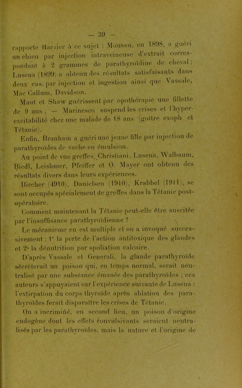 rapporte Harvier à.ce sujet : Moussu, eu 1898, a guéri un chien par injection intraveineuse d’extrait corres- pondant à 2 grammes de parathyroïdine de cheval; Lusena (1899) a obtenu des résultats satisfaisants dans deux casN par injection et ingestion ainsi que Vassale, Mac Callum, Davidson. Maut et Shaw guérissent par opothérapie une (illette de 9 ans ; — Marinesco suspend les crises et 1 hyper- excitabilité chez une malade de 18 ans (goitre exoph et Tétanie). Enfin, Branham a guéri une jeune tille par injection de parathyroïdes de vache en émulsion. Au point de vue greffes, Christiani, Lusena, Walbaum, Biedl, Leishmer, Pfeiffer et 0. Mayer ont obtenu des résultats divers dans leurs expériences. Bircher (4910), Danielsen (1910), Krabbel (1911), se sont occupés spécialement de greffes dans la I etanie post- opératoire. Comment maintenant la Tétanie peut-elle être suscitée par l’insuffisance parathyroïdienne ? Le mécanisme en est multiple et on a invoqué succes- sivement : 1° la perte de l’action antitoxique des glandes et 2° la dénutrition par spoliation calcaire. D’après Vassale et Generali, la glande parathyroïde sécréterait un poison qui, en temps normal, serait neu- tralisé par une substance émanée des parathyroïdes ; ces auteurs s’appuyaient sur l’expérience suivante de Lusena : l'extirpation du corps thyroïde après ablation des para- thyroïdes ferait disparaître les crises de Tétanie. On a incriminé, en second lieu, un poison d’origine endogène dont les effets èonvulsivants seraient neutra- lisés par les parathyroïdes, mais la nature et l’origine de