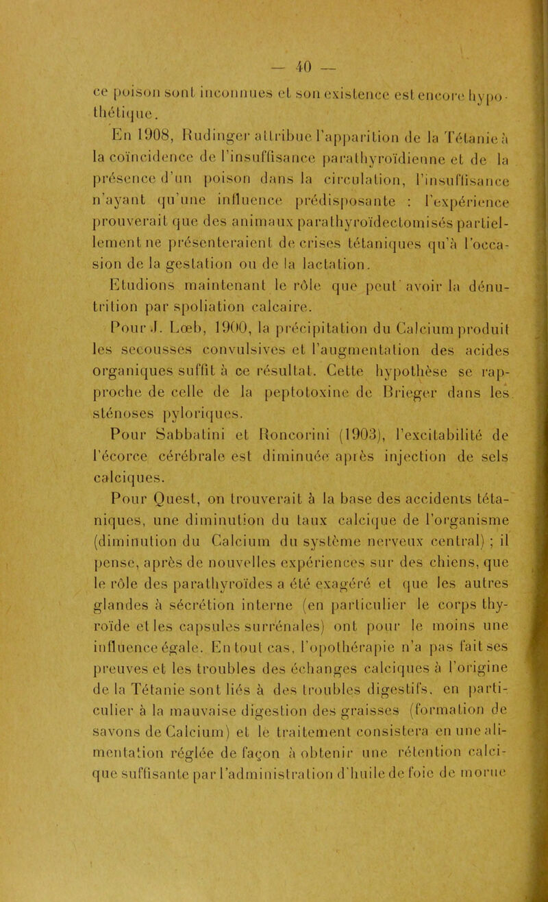 ce poison sont inconnues et son existence est encore hypo- thétique . En 1008, Rudinger attribue l’apparition de la Tétanie à la coïncidence de l'insuffisance parathyroïdienne et de la présence d’un poison dans la circulation, l’insuffisance n’ayant qu’une influence prédisposante : l’expérience prouverait que des animaux parathyroïdectomisés partiel- lement ne présenteraient de crises tétaniques qu’à l’occa- sion de la gestation ou de la lactation. Etudions maintenant le rôle que peut'avoir la dénu- trition par spoliation calcaire. Pour J. Lœb, 1900, la précipitation du Calcium produit les secousses convulsives et l’augmentation des acides organiques suffit à ce résultat. Cette hypothèse se rap- proche de celle de la peptotoxine de Brieger dans les sténoses pyloriques. Pour Sabbatini et Roncorini (1903), l’excitabilité de l’écorce cérébrale est diminuée après injection de sels calciques. Pour Quest, on trouverait à la base des accidents téta- niques, une diminution du taux calcique de l’organisme (diminution du Calcium du système nerveux central) ; il pense, après de nouvelles expériences sur des chiens, que le rôle des parathyroïdes a été exagéré et que les autres glandes à sécrétion interne (en particulier le corps thy- roïde et les capsules surrénales) ont pour le moins une influence égale. En tout cas, l’opothérapie n’a pas fait ses preuves et les troubles des échanges calciques à l’origine de la Tétanie sont liés à des troubles digestifs, en parti- culier à la mauvaise digestion des graisses (formation de savons de Calcium) et le traitement consistera enuneali- mcotation réglée de façon à obtenir une rétention calci- que suffisante par l’administra lion d’huile de foie de morue