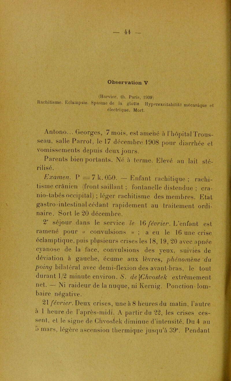 Observation V (Harvier, th. Paris, 1909) Rachitisme. Eclampsie. Spasme de la glotte Hyperexcitabilité mécanique et électrique. Mort. Antono... Georges, 7 mois, est amené à l’hôpital Trous- seau, salle Parrot, le 17 décembre 1908 pour diarrhée et vomissements depuis deux jours. Parents bien portants. Né à terme. Elevé an lait sté- rilisé. Examen. P = 7 k. 050. — Enfant rachitique; rachi- tisme crânien (front saillant ; fontanelle distendue ; cra- nio-tabés occipital) ; léger rachitisme des membres. Etat gastro-intestinal cédant rapidement au traitement ordi- naire. Sort le 20 décembre. 2e séjour dans le service le 16 février. L’enfant est ramené pour « convulsions » ; a eu le 16 une crise éclamptique, puis plusieurs crises les 18, 19, 20 avec apnée cyanose de la face, convulsions des yeux, suivies de déviation à gauche, écume aux lèvres, phénomène du poing bilatéral avec demi-flexion des avant-bras, le tout durant 1/2 minute environ. S. de \Chvosiek extrêmement net. — Ni raideur de la nuque, ni Kernig. Ponction' tom- ba ire négative. 21 février. Deux crises, une à 8 heures du matin, l’autre à 1 heure de l’après-midi. A partir du 22, les crises ces- sent, et le signe de Chvostek diminue d’intensité. Du 4 au 5 mars, légère ascension thermique jusqu’à 39°. Pendant