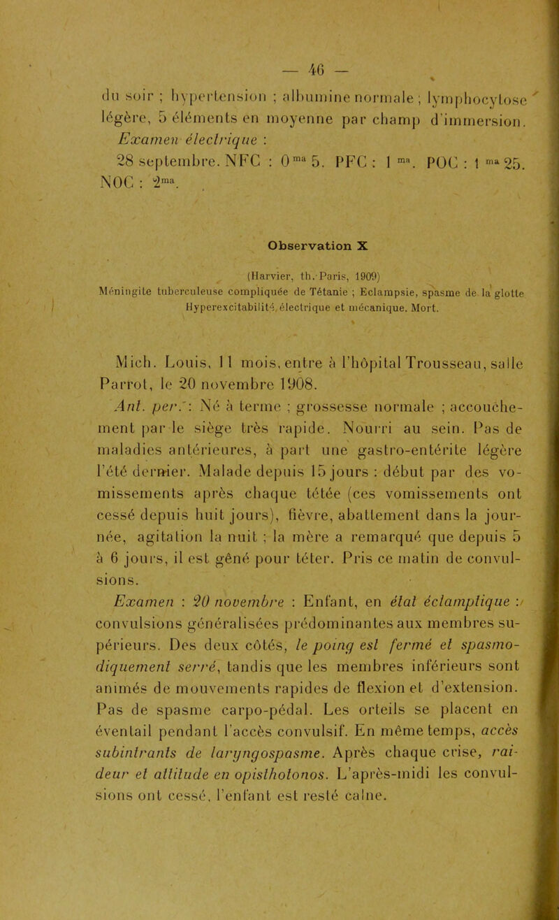 du soir ; hypertension ; albumine normale ; lymphocytose légère, 5 éléments en moyenne par champ d’immersion. Examen électrique : 28 septembre. NFC : 0ma 5. PFC : 1 m\ POC : 1 ma25. N OC : 2ma. Observation X (Harvier, th.-Paris, 1900) Méningite tuberculeuse compliquée de Tétanie ; Eclampsie, spasme de la'glotte Hyperexcitabilité, électrique et mécanique. Mort. \ Midi. Louis, 11 mois, entre à l’hôpital Trousseau, salle Parrot, le 20 novembre 1008. Anl. per.': Né à terme ; grossesse normale ; accouche- ment par le siège très rapide. Nourri au sein. Pas de maladies antérieures, à part une gastro-entérite légère l’été dernier. Malade depuis 15 jours: début par des vo- missements après chaque tétée (ces vomissements ont cessé depuis huit jours), lièvre, abattement dans la jour- née, agitation la nuit ; la mère a remarqué que depuis 5 à 6 jours, il est gêné pour téter. Pris ce matin de convul- sions. Examen : 20 novembre : Enfant, en étal éclamptique :/ convulsions généralisées prédominantes aux membres su- périeurs. Des deux côtés, le poing est fermé et spasmo- diquement serré, tandis que les membres inférieurs sont animés de mouvements rapides de flexion et d’extension. Pas de spasme carpo-pédal. Les orteils se placent en éventail pendant l’accès convulsif. En même temps, accès subintranls de laryngospasme. Après chaque crise, rai- deur et altitude en opislhotonos. L’après-midi les convul- sions ont cessé, l’enfant est resté calne.
