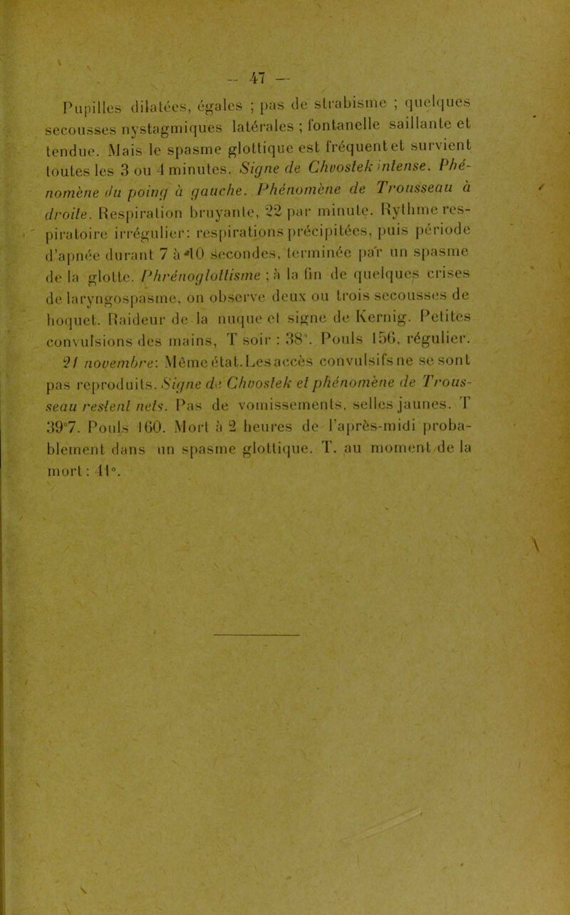 V V - 47 — Pupilles dilatées, égales ; pas de strabisme ; quelques secousses nystagmiques latérales ; lontanelle saillante et tendue. Mais le spasme glottique est fréquent et survient toutes les 3 ou 4 minutes. Signe de Ghuoslek intense. Phé- nomène du poing à gauche. Phénomène de 7rousseau à droite. Respiration bruyante, 22 par minute. Rythme res- piratoire irrégulier: respirations précipitées, puis période d’apnée durant 7 à 40 Secondes, terminée par un spasme de la glotte. Phrénogloltisme - h la fin de quelques crises de laryngospasme, on observe deux ou trois secousses de hoquet. Raideur de la nuque et signe de Kernig. Petites convulsions des mains, T soir : 38\ Pouls 156, régulier. 2/ novembre: Môme état. Les accès convulsifs ne se sont pas reproduits. Signe de Chuoslek et phénomène de Trous- seau restent nets. Pas de vomissements, selles jaunes. 1 39°7. Pouls 160. Mort à 2 heures de l’après-midi proba- blement dans un spasme glottique. T. au moment delà mort : 41°. / \