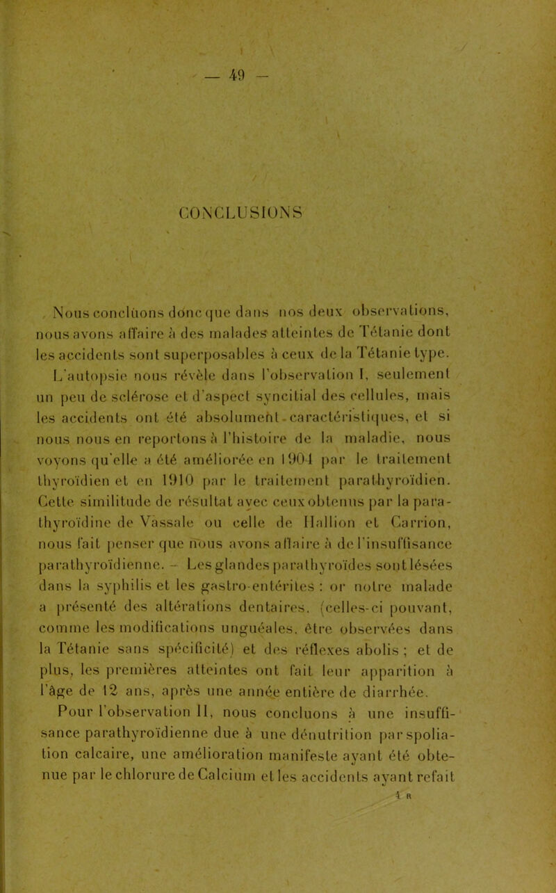 CONCLUSIONS Nous concluons donc que dans nos deux observations, nous avons affaire à des malades* atteintes de I éta nie dont les accidents sont superposables à ceux de la Tétanie type. L autopsie nous révèle dans l’observation I, seulement un peu de sclérose et d’aspect syncitial des cellules, mais les accidents ont été absolument - caractéristiques, et si nous nous en reportons à l’histoire de la maladie, nous voyons qu elle a été améliorée en 1901 par le traitement thyroïdien et en 1910 par le traitement para thyroïdien. Cette, similitude de résultat avec ceux obtenus par la para- thyroïdine de Vassale ou celle de 11 al 1 ion et Çarrion, nous fait penser que nous avons affaire à de l’insuffisance parathyroïdienné. - Les glandes parathyroïdes sont lésées dans la syphilis et les gastro-entérites : or notre malade a présenté des altérations dentaires, (celles-ci pouvant, comme les modifications unguéales, être observées dans la Tétanie sans spécificité) et des réflexes abolis; et de plus, les premières atteintes ont fait leur apparition à l’àge de 12 ans, après une année entière de diarrhée. Pour 1 observation 11, nous concluons à une insuffi- sance parathyroïdienné due à une dénutrition par spolia- tion calcaire, une amélioration manifeste avant été obte- «y nue par le chlorure de Calcium et les accidents ayant refait «/