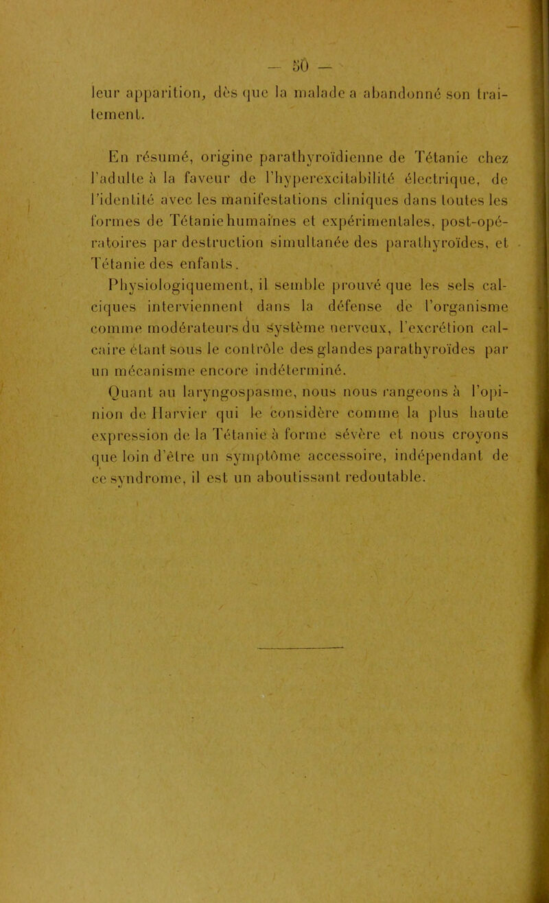 leur apparition, dès que la malade a abandonné son trai- temenl. En résumé, origine parathyroïdienne de Tétanie chez l’adulte à la faveur de l’hyperexcibabilité électrique, de l’identité avec les manifestations cliniques dans toutes les formes de Tétanie humaines et expérimentales, post-opé- ratoires par destruction simultanée des parathyroïdes, et Té ta n i e d es en fa n ts. Physiologiquement, il semble prouvé que les sels cal- ciques interviennent dans la défense de l’organisme i comme modérateurs du système nerveux, l’excrétion cal- caire étant sous le contrôle des glandes parathyroïdes par un mécanisme encore indéterminé. Quant au laryngospasme, nous nous rangeons à l'opi- nion de Harvier qui le considère comme la plus haute expression de la Tétanie à formé sévère et nous croyons que loin d’être un symptôme accessoire, indépendant de ce syndrome, il est un aboutissant redoutable.