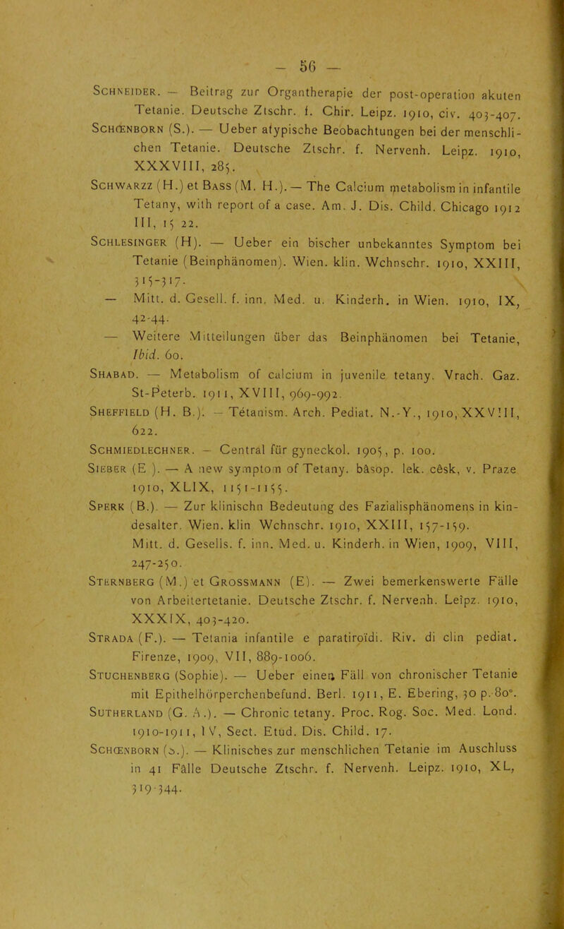 Schneider. - Beitrag zur Organtherapie der post-operation akuten Tetanie. Deutsche Ztschr. f. Chir. Leipz. 1910, civ. 403-407. Schœnborn (S.). — Ueber atypische Beobachtungen bei der menschli- chen Tetanie. Deutsche Ztschr. f. Nervenh. Leipz. 1910, XXXVIII, 285. Schwarzz (H.) et Bass (M. H.). — The Calcium oietaboiism in infantile Tetany, wilh report of a case. Am. J. Dis. Child. Chicago 1912 III, 15 22. Schlesinger (H). — Ueber ein bischer unbekanntes Symptom bei Tetanie (Beinphanomen). Wien. klin. Wchnschr. 1910, XXIII, — Mitt. d. Gesell. f. inn. Med. u. Kinderh. in Wien. 1910, IX, 42-44. — Weitere Mitteilungen über das Beinphanomen bei Tetanie, Ibid. 60. Shabad. — Metabolism of calcium in juvénile tetany. Vrach. Gaz. St-Peterb. 1911, XVI11, 969-992. Sheffield (H. B.)l — Tétanism. Arch. Pediat. N.-Y., 1910, XXVIII, 622. Schmiedlechner. — Central fiir gyneckol. 1905, p. 100. Sieber (E ). — A nevv symptom of Tetany. bâsop. lek. cêsk, v. Praze 1910, XLIX, 1151 -11 «35. Sperk (B.). — Zur klinischn Bedeutung des Fazialisphânomens in kin- desalter. Wien. klin Wchnschr. 1910, XXIII, 157-119. Mitt. d. Gesells. f. inn. Med. u. Kinderh. in Wien, 1909, VIII, 247-250. Sternberg (M.) et Grossmann (E). — Zwei bemerkenswerte Fàlle von Arbeitertetanie. Deutsche Ztschr. f. Nervenh. Leîpz. 1910, XXXIX, 403-420. Strada (F.). — Tetania infantile e paratiroïdi. Riv. di clin pediat. Firenze, 1909, VII, 889-1006. Stuchenberg (Sophie). — Ueber einei; Fiill von chronischer Tetanie mit Epithelhorperchenbefund. Berl. 1911, E. Ebering, 30 p. 8ou. Sutherland (G. A.). — Chronic tetany. Proc. Rog. Soc. Med. Lond. 1910-1911, IV, Sect. Etud. Dis. Child. 17. Schœnborn (i.). — Klinisches zur menschlichen Tetanie im Auschluss in 41 Fâlle Deutsche Ztschr. f. Nervenh. Leipz. 1910, XL, 319-344.