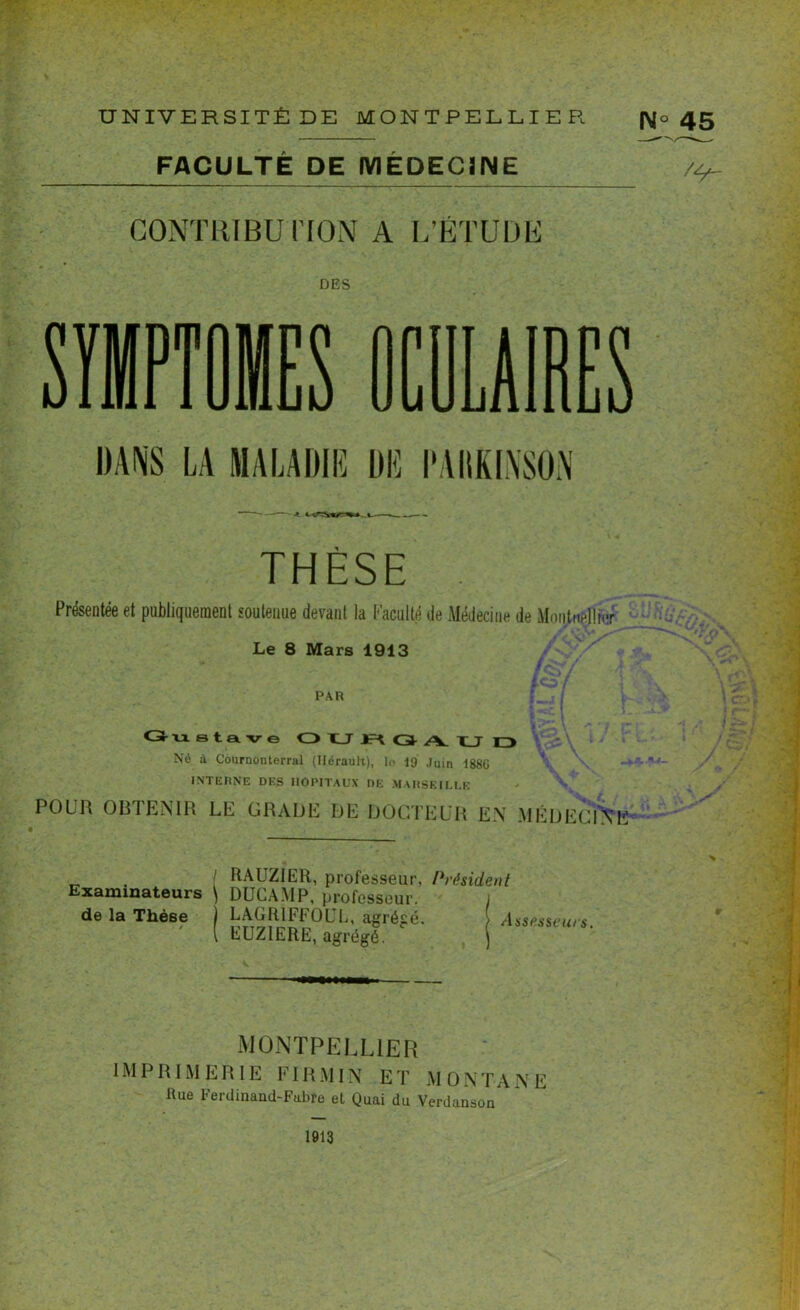 FACULTE DE MEDECINE CONTRIBUTION A L’ÉTUDE N° 45 /4*- DES PUES DANS LA MALADIE DE PARKINSON THÈSE Présentée et publiquement soutenue devant la Faculté de Médecine de Moqtnellmr Le 8 Mars 1913 PAR Gustave OUHGAU D Né à Cournonterral (Hérault), le 19 Juin 188G \ \ -+■ INTERNE DES HOPITAUX DE MARSEILLE POUR OBTENIR LE GRADE DE DOCTEUR EN MÉDECINE _ . I RAUZIER, professeur, Président Examinateurs \ DUCAMP, professeur. de la Thèse ) LAGR1FF0UL, agrégé. } Assesseurs. [ EUZIERE, agrégé. \ ' * \ ci» ; i r** f ] j J 5 / MONTPELLIER IMPRIMERIE FIRMIN ET MONTANE Eue Ferdinand-Fabre et Quai du Verdanson 1913