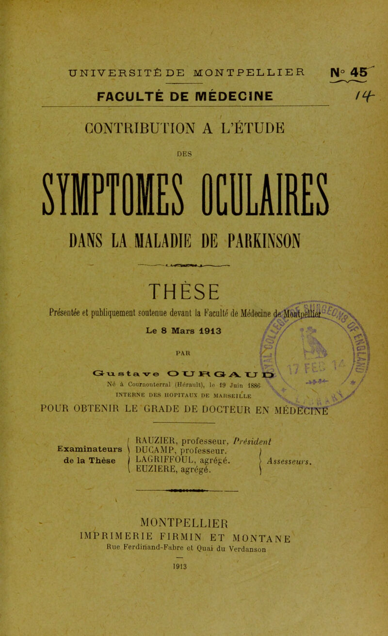 FACULTÉ DE MÉDECINE 'H- CONTRIBUTION A L’ÉTUDE DES SYMPTOMES OCULAIRES DANS LA MALADIE DE PARKINSON THÈSE Présentée et publiquement soutenue devant la Faculté de Médecine Le 8 Mars 1913 . \P. PAR Gustave OTUFl G A. TJ Né à Couruonterral (Hérault), le 19 Juin 1886 INTERNE DES HOPITAUX DE MARSEILLE POUR OBTENIR LE GRADE DE DOCTEUR EN MÉDECINE A I RAUZIER, professeur, Président Examinateurs \ DUGAMP, professeur. I de la Thèse LAGRIFFOUL, agrégé. - Assesseurs. [ EUZIERE, agrégé. \ - MONTPELLIER IMPRIMERIE FI RM IN ET MONTANE Rue Ferdinand-Fubre et Quai du Verdanson 1913