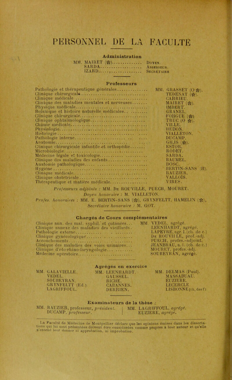 PERSONNEL L)E LA Administration MM. MAIRET (i^) Doyen. 1ZARD Secrétaire Professeurs Pathologie et thérapeutique générales MM. GRASSET (O #). Clinique chirurgicale TEDENAT (#). Clinique médicale CARRIEU. Clinique des maladies mentales et nerveuses MAIRET (ifc). Physique médicale IMBERT. Botanique et histoire naturelle médicales GRANEL. Clinique chirurgicale F ORGUE (#) Clinique ophtalmologique TRUC (O ^). Chimie médicale VILLE. Physiologie REDON. Histologie VIALLETON. Pathologie interne DUCAMP. Anatomie ... GILIS (îfc). Clinique chirurgicale infantile-et orthopédie ESTOR. Microbiologie RODET. Médecine légale et toxicologie SARDA. Clinique des maladies des enfants BAUMEL. Anatomie pathologique BOSC. Hygiène BËRTIN-SANS (H). Clinique médicale RAUZ1ER. Clinique obstétricale VALLOIS. Thérapeutique et matière médicale VIRES. Professeurs adjoints : MM. De ROUV1LLE, PUECI1, MOURET. Doyen honoruire : M. VIALLETON. Pro/es. honoraires : MM. E. BERTIN-SANS (#), GRYNFELTT, IIAMELIN (#), Secrétaire honoraire : M. GOT. Chargés de Cours complémentaires Clinique ann. des mal. syphil.'et cutanées.. Clinique annexe des maladies des vieillards Pathologie externe Clinique gynécologique Accouchements Clinique des maladies des voies urinaires.. Clinique d’oto-rhino-laryngologie Médecine opératoire MM. VEDEL. agrégé. LEENHARDT, agrégé. LA PEYRE, agr. 1. (ch. de c.) De ROUV11LE, prof.-adj. PUECII, profes.-adjoint. JEANBRAU, a. I. (ch. dec.) MOURET, profes.-adj. SOUBEYRAN, agrégé. MM. GALAYTELLE. VEDEL. SOUBEYRAN. GR YNFELTT (Ed.). LAGBIFFOUL. Agrégés en exercice MM. LEENHARDT. GAUSSEL. RICHE. CABANNES. DERRIEN. MM. DELMAS (Paul). MASSABUAU. EUZIERE. LECERCLE LISBONNE (ch. des f ) Examinateurs de la thèse ; MM. RAUZ1 ER, professeur, président. DUCAMP, professeur. MM. LAGR1FF0UL, agrégé. EUZIERE, agrège. La Faculté de Médecine de Montpellier déclare que les opinions émises dans les disserta- tions qui lui sont présentées doivont être considérées comme propres à leur auteur et qu’ello a entond leur donner ni approbation, ni improbation.