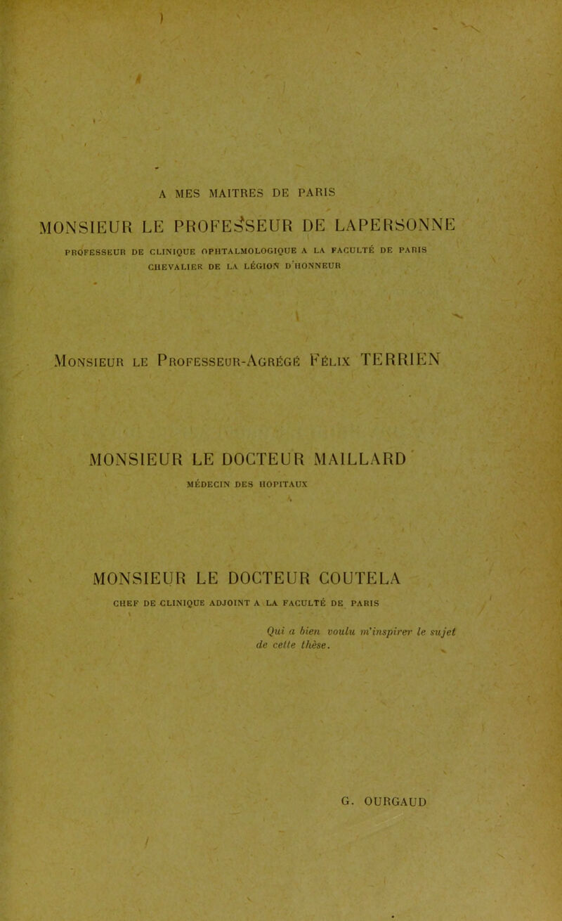 A MES MAITRES DE PARIS MONSIEUR LE PROFESSEUR DE LAPERSONNE PROFESSEUR DE CLINIQUE OPHTALMOLOGIQUE A LA FACULTÉ DE PARIS CHEVALIER DE LA LÉGION DT10NNEUR Monsieur le Professeur-Agrégé Félix TERRIEN MONSIEUR LE DOCTEUR MAILLARD MÉDECIN DES HOPITAUX MONSIEUR LE DOCTEUR COUTELA CHEF DE CLINIQUE ADJOINT A LA FACULTÉ DE PARIS I Qui a bien voulu m’inspirer le sujet de celte thèse.