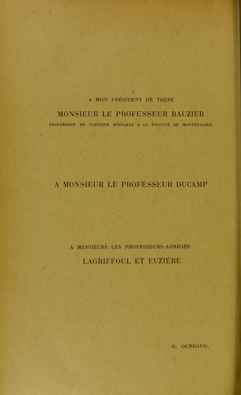 A MON PRÉSIDENT DE THÈSE MONSIEUR LE PROFESSEUR RAUZIER PROFESSEUR DE CLINIQUE MÉDICALE A LA FACULTÉ DE MONTPELLIER A MONSIEUR LE PROFESSEUR DUCAMP A MESSIEURS LES PROFESSEURS-AGRÉGÉS LAGRIFFOUL ET EUZIÈRE