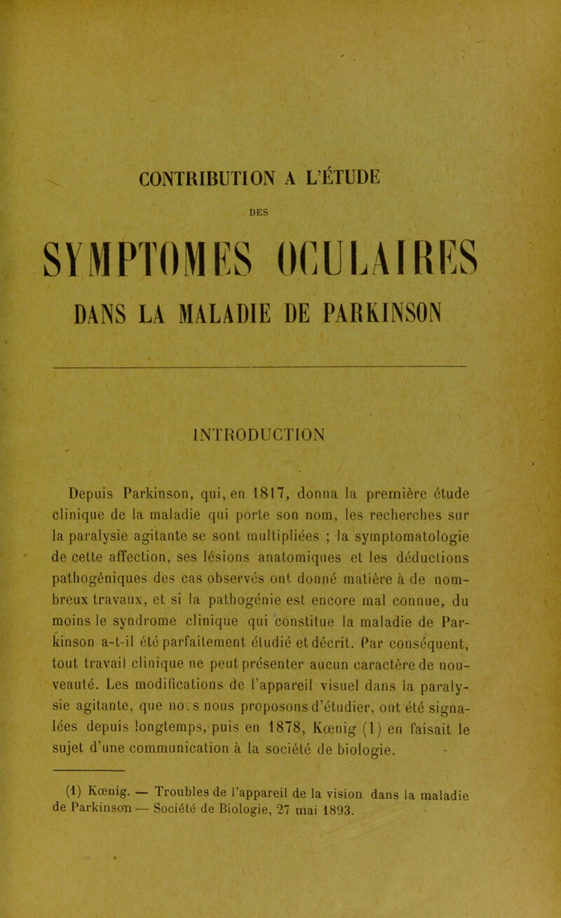 CONTRIBUTION A L’ÉTUDE DES SYMPTOMES OCULAIRES DANS LA MALADIE DE PARKINSON INTRODUCTION Depuis Parkinson, qui, en 1817, donna la première étude clinique de la maladie qui porte son nom, les recherches sur la paralysie agitante se sont multipliées ; la symptomatologie de cette affection, ses lésions anatomiques et les déductions pathogéniques des cas observés ont donné matière à de nom- breux travaux, et si la pathogénie est encore mal connue, du moins le syndrome clinique qui constitue la maladie de Par- kinson a-t-il été parfaitement étudié et décrit. Par conséquent, tout travail clinique ne peut présenter aucun caractère de nou- veauté. Les modifications de l’appareil visuel dans la paraly- sie agitante, que nous nous proposons d’étudier, ont été signa- lées depuis longtemps, puis en 1878, Kœnig (1) en faisait le sujet d’une communication à la société de biologie. (1) Kœnig. — Troubles de l’appareil de la vision dans la maladie de Parkinson — Société de Biologie, 27 mai 1893.