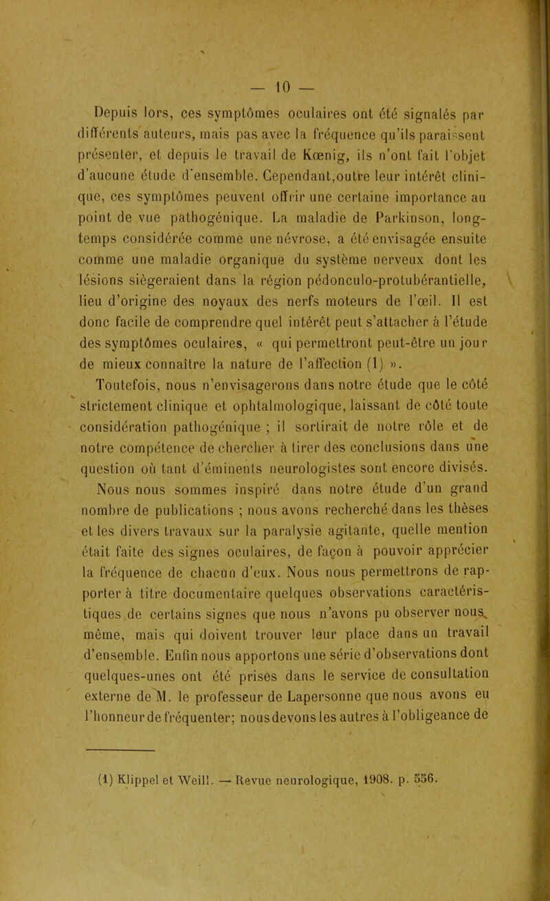 Depuis lors, ces symptômes oculaires ont été signalés par différents auteurs, mais pas avec la fréquence qu’ils paraissent présenter, et depuis le travail de Kœnig, ils n’ont fait l'objet d’aucune élude d’ensemble. Cependant,outre leur intérêt clini- que, ces symptômes peuvent offrir une certaine importance au point de vue pathogénique. La maladie de Parkinson, long- temps considérée comme une névrose, a été envisagée ensuite comme une maladie organique du système nerveux dont les lésions siégeraient dans la région pédonculo-protubérantielle, lieu d’origine des noyaux des nerfs moteurs de l’œil. 11 est donc facile de comprendre quel intérêt peut s’attacher à l’étude des symptômes oculaires, « qui permettront peut-être un jour de mieux connaître la nature de l’affection (1) ». Toutefois, nous n’envisagerons dans notre étude que le côté strictement clinique et ophtalmologique, laissant de côté toute considération pathogénique ; il sortirait de notre rôle et de notre compétence de chercher à tirer des conclusions dans une question où tant d’éminents neurologistes sont encore divisés. Nous nous sommes inspiré dans notre étude d’un grand nombre de publications ; nous avons recherché dans les thèses et les divers travaux sur la paralysie agitante, quelle mention était faite des signes oculaires, de façon à pouvoir apprécier la fréquence de chacun d’eux. Nous nous permettrons de rap- porter à titre documentaire quelques observations caractéris- tiques de certains signes que nous n’avons pu observer nousN même, mais qui doivent trouver leur place dans un travail d’ensemble. Enfin nous apportons une série d’observations dont quelques-unes ont été prises dans le service de consultation externe de M. le professeur de Lapersonne que nous avons eu l’honneur de fréquenter; nous devons les autres à l’obligeance de (1) Klippel et Weill. — Revue neurologique, 1908. p. 556.