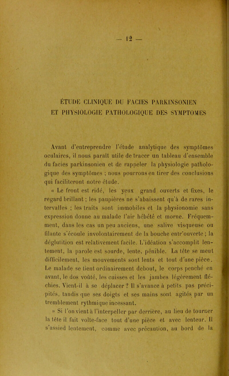 A i ÉTUDE CLINIQUE DU FACIES PARKINSONIEN ET PHYSIOLOGIE PATHOLOGIQUE DES SYMPTOMES Avant d’entreprendre l’étude analytique des symptômes oculaires, il nous paraît utile de tracer un tableau d’ensemble du faciès parkinsonien et de rappeler la physiologie patholo- gique des symptômes ; nous pourrons en tirer des conclusions qui faciliteront notre étude. « Le front est ridé, les yeux grand ouverts et fixes, le regard brillant ; les paupières ne s’abaissent qu’à de rares in- tervalles ; les traits sont immobiles et la physionomie sans expression donne au malade l’air hébété et morne. Fréquem- ment, dans les cas un peu anciens, une salive visqueuse ou filante s’écoule involontairement de la bouche entr’ouverte ; la déglutition est relativement facile. L’idéation s’accomplit len- tement, la parole est sourde, lente, pénible. La tête se meut difficilement, les mouvements sont lents et tout d’une pièce. Le malade se Lient ordinairement debout, le corps penché en avant, le dos voûté, les cuisses et les jambes légèrement flé- chies. Vient-il à se déplacer? Il s’avance à petits pas préci- pités, tandis que ses doigts et ses mains sont agités par un tremblement rythmique incessant. » Si l’on vient à l’interpeller par derrière, au lieu de tourner la tête il fait volte-face tout d’une pièce et avec lenteur. Il s’assied lentement, comme avec précaution, au bord de la