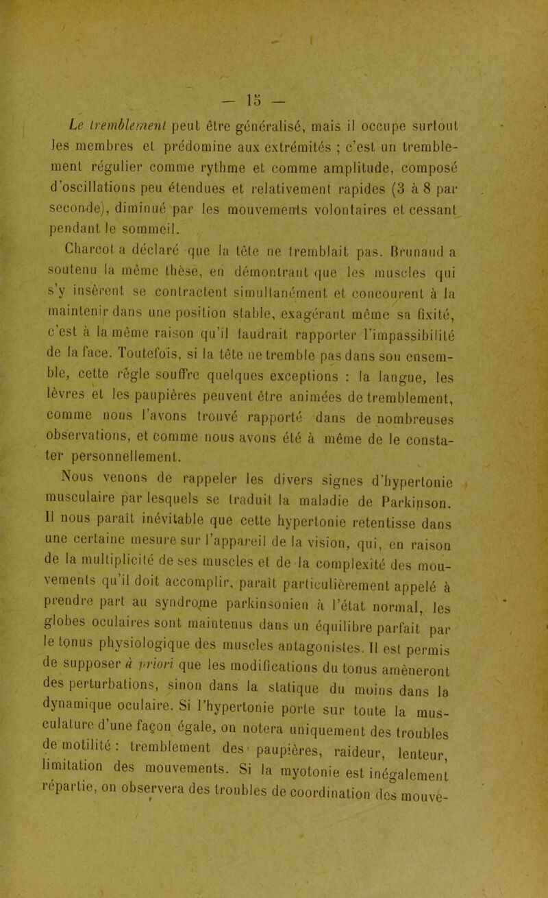 les membres et prédomine aux extrémités ; c’est un tremble- ment régulier comme rythme et comme amplitude, composé d’oscillations peu étendues et relativement rapides (3 à 8 par seconde), diminué par les mouvements volontaires et cessant pendant le sommeil. Charcot a déclaré que la tête ne tremblait pas. Brunaud a soutenu la même thèse, en démontrant que les muscles qui s’y insèrent se contractent simultanément et concourent à la maintenir dans une position stable, exagérant même sa fixité, c est à la même raison qu il laudrait rapporter l’impassibilité de la lace. Toutefois, si la tête ne tremble pas dans sou ensem- ble, cette règle souffre quelques exceptions : la langue, les lèvres et les paupières peuvent être animées de tremblement, comme nous l’avons trouvé rapporté dans de nombreuses observations, et comme nous avons été à même de le consta- ter personnellement. Nous venons de rappeler les divers signes d’hyperlonie musculaire par lesquels se traduit la maladie de Parkinson. Il nous paraît inévitable que cette hypertonie retentisse dans une certaine mesure sur l’appareil de la vision, qui, en raison de la multiplicité de ses muscles et de la complexité des mou- vements qu il doit accomplir, paraît particulièrement appelé à prendre part au syndrome parkinsonien à l’état normal, les globes oculaires sont maintenus dans un équilibre parfait par le tonus physiologique des muscles antagonistes. Il est permis de supposer à priori que les modifications du tonus amèneront des perturbations, sinon dans la statique du moins dans la dynamique oculaire. Si l’hypertonie porte sur toute la mus- culature d une façon égale, on notera uniquement des troubles de motilité: tremblement des* paupières, raideur, lenteur limitation des mouvements. Si la myotonie est inégalement répartie, on observera des troubles de coordination des mouve-