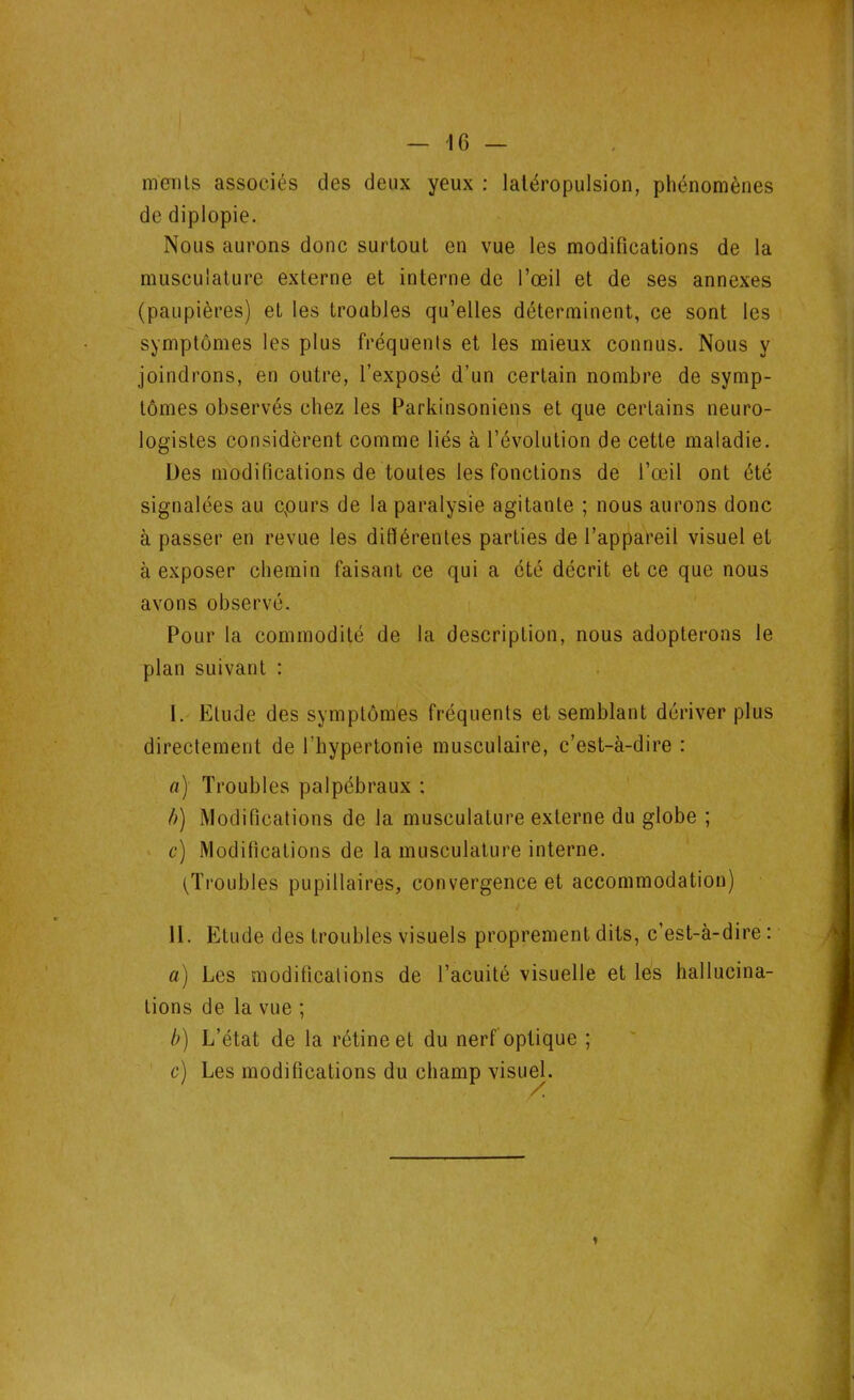 ment s associés des deux yeux : latéropulsion, phénomènes de diplopie. Nous aurons donc surtout en vue les modifications de la musculature externe et interne de l’œil et de ses annexes (paupières) et les troubles qu’elles déterminent, ce sont les symptômes les plus fréquents et les mieux connus. Nous y joindrons, en outre, l’exposé d’un certain nombre de symp- tômes observés chez les Parkinsoniens et que certains neuro- logistes considèrent comme liés à l’évolution de cette maladie. Des modifications de toutes les fonctions de l’œil ont été signalées au cpurs de la paralysie agitante ; nous aurons donc à passer en revue les différentes parties de l’appareil visuel et à exposer chemin faisant ce qui a été décrit et ce que nous avons observé. Pour la commodité de la description, nous adopterons le plan suivant : I. Elude des symptômes fréquents et semblant dériver plus directement de l'hypertonie musculaire, c’est-à-dire : a) Troubles palpébraux ; b) Modifications de la musculature externe du globe ; c) Modifications de la musculature interne. (Troubles pupillaires, convergence et accommodation) •V y II. Etude des troubles visuels proprement dits, c’est-à-dire : a) Les modifications de l’acuité visuelle et les hallucina- tions de la vue ; b) L’état de la rétine et du nerf optique ; c) Les modifications du champ visuel.