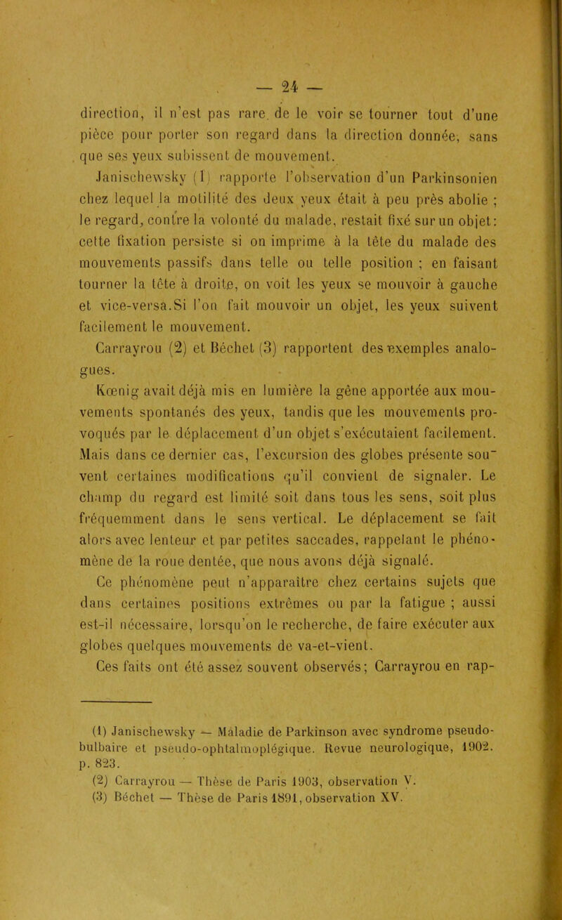 direction, il n’est pas rare, de le voir se tourner tout d’une pièce pour porter son regard dans la direction donnée, sans que ses yeux subissent de mouvement. Janisehewsky (1) rapporte l’observation d’un Parkinsonien chez lequel la motilité des deux yeux était à peu près abolie ; le regard, contre la volonté du malade, restait fixé sur un objet: cette fixation persiste si on imprime à la tête du malade des mouvements passifs dans telle ou telle position ; en faisant tourner la tète à droite, on voit les yeux se mouvoir à gauche et vice-versa.Si l’on fait mouvoir un objet, les yeux suivent facilement le mouvement. Carrayrou (2) et Béchet (3) rapportent des exemples analo- gues. Kœnig avait déjà mis en lumière la gêne apportée aux mou- vements spontanés des yeux, tandis que les mouvements pro- voqués par le déplacement d’un objet s’exécutaient facilement. Mais dans ce dernier cas, l’excursion des globes présente sou- vent certaines modifications qu’il convient de signaler. Le champ du regard est limité soit dans tous les sens, soit plus fréquemment dans le sens vertical. Le déplacement se fait alors avec lenteur et par petites saccades, rappelant le phéno- mène de la roue dentée, que nous avons déjà signalé. Ce phénomène peut n’apparaître chez certains sujets que dans certaines positions extrêmes ou par la fatigue ; aussi est-il nécessaire, lorsqu’on le recherche, de faire exécuter aux globes quelques mouvements de va-et-vient. Ces faits ont été assez souvent observés; Carrayrou en rap- (1) Janisehewsky — Maladie de Parkinson avec syndrome pseudo- bulbaire et pseudo-ophtalmoplégique. Revue neurologique, 1902. p. 823. (2) Carrayrou — Thèse de Paris 1903, observation V.