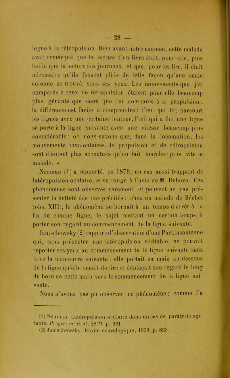logue à la rétropulsion. Bien avant notre examen, cette malade avait remarqué que la lecture d’un livre était, pour elle, plus facile que la lecture des journaux, et que, pour les lire, il était nécessaire qu’ils fussent pliés de telle façon qu’une seule colonne se trouvât sous ses yeux. Les mouvements que j’ai comparés à ceux de rétropulsion étaient pour elle beaucoup plus gênants que ceux que j’ai comparés à la propulsion ; les lignes avec une certaine lenteur, l’œil qui a fini une ligne se porte à la ligne suivante avec une vitesse beaucoup plus malade. » Neuman (1) a rapporté, en 1879, un cas aussi frappant de latéropulsion oculaire, et se range à l’avis de M. Debove. Ces phénomènes sont observés rarement et peuvent ne pas pré- senter la netteté des cas précités ; chez un malade de Béchet (obs. XIII), le phénomène se bornait à un temps d’arrêt à la fin de chaque ligne, le sujet mettant un certain temps, à porter son regard au commencement de la ligne suivante. Janischewsky (2) rapporte l’observation d’une Parkinsonienne qui, sans présenter une latéropulsion véritable, ne pouvait reporter ses yeux au commencement de la ligne suivante sans faire la manœuvre suivante : elle portait sa main au-dessous de la ligne qu elle venait de lire et déplaçait son regard le long du bord de cette main vers le commencement de la ligne sui- vante. Nous n’avons pas pu observer ce phénomène ; comme l’a la différence est facile à comprendre: l’œil qui lit, parcourt considérable; or, nous savons que, dans la locomotion, les mouvements involontaires de propulsion et de rétropulsion sont d’autant plus accentués qu’on fait marcher plus vite le (1) Neuman. Latéropulsion oculaire dans un cas de paralysie agi- tante. Progrès médical, 1879, p. 621. (2) Janischewsky. Revue neurologique, 1909, p. 823.